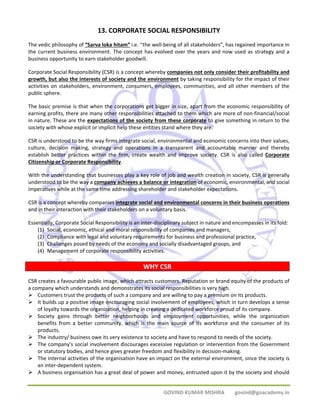 13. CORPORATE SOCIAL RESPONSIBILITY 
The vedic philosophy of “Sarva loka hitam” i.e. ‘‘the well‐being of all stakeholders”, has regained importance in 
the current business environment. The concept has evolved over the years and now used as strategy and a 
business opportunity to earn stakeholder goodwill. 
Corporate Social Responsibility (CSR) is a concept whereby companies not only consider their profitability and 
growth, but also the interests of society and the environment by taking responsibility for the impact of their 
activities on stakeholders, environment, consumers, employees, communities, and all other members of the 
public sphere. 
The basic premise is that when the corporations get bigger in size, apart from the economic responsibility of 
earning profits, there are many other responsibilities attached to them which are more of non‐financial/social 
in nature. These are the expectations of the society from these corporate to give something in return to the 
society with whose explicit or implicit help these entities stand where they are. 
CSR is understood to be the way firms integrate social, environmental and economic concerns into their values, 
culture, decision making, strategy and operations in a transparent and accountable manner and thereby 
establish better practices within the firm, create wealth and improve society. CSR is also called Corporate 
Citizenship or Corporate Responsibility. 
With the understanding that businesses play a key role of job and wealth creation in society, CSR is generally 
understood to be the way a company achieves a balance or integration of economic, environmental, and social 
imperatives while at the same time addressing shareholder and stakeholder expectations. 
CSR is a concept whereby companies integrate social and environmental concerns in their business operations 
and in their interaction with their stakeholders on a voluntary basis. 
Essentially, Corporate Social Responsibility is an inter‐disciplinary subject in nature and encompasses in its fold: 
(1) Social, economic, ethical and moral responsibility of companies and managers, 
(2) Compliance with legal and voluntary requirements for business and professional practice, 
(3) Challenges posed by needs of the economy and socially disadvantaged groups, and 
(4) Management of corporate responsibility activities. 
WHY CSR 
CSR creates a favourable public image, which attracts customers. Reputation or brand equity of the products of 
a company which understands and demonstrates its social responsibilities is very high. 
¾ Customers trust the products of such a company and are willing to pay a premium on its products. 
¾ It builds up a positive image encouraging social involvement of employees, which in turn develops a sense 
of loyalty towards the organization, helping in creating a dedicated workforce proud of its company. 
¾ Society gains through better neighborhoods and employment opportunities, while the organization 
benefits from a better community, which is the main source of its workforce and the consumer of its 
products. 
¾ The industry/ business owe its very existence to society and have to respond to needs of the society. 
¾ The company's social involvement discourages excessive regulation or intervention from the Government 
or statutory bodies, and hence gives greater freedom and flexibility in decision‐making. 
¾ The internal activities of the organisation have an impact on the external environment, since the society is 
GOVIND KUMAR MISHRA govind@goacademy.in 
an inter‐dependent system. 
¾ A business organisation has a great deal of power and money, entrusted upon it by the society and should 
 