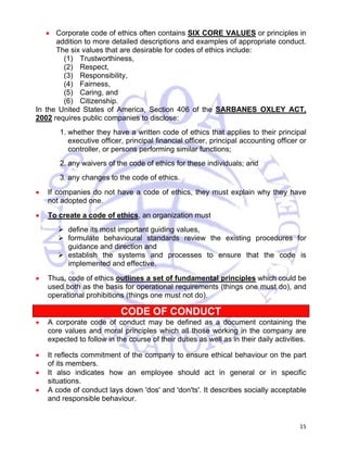 • Corporate code of ethics often contains SIX CORE VALUES or principles in 
addition to more detailed descriptions and examples of appropriate conduct. 
The six values that are desirable for codes of ethics include: 
(1) Trustworthiness, 
(2) Respect, 
(3) Responsibility, 
(4) Fairness, 
(5) Caring, and 
(6) Citizenship. 
In the United States of America, Section 406 of the SARBANES OXLEY ACT, 
2002 requires public companies to disclose: 
1. whether they have a written code of ethics that applies to their principal 
executive officer, principal financial officer, principal accounting officer or 
controller, or persons performing similar functions; 
2. any waivers of the code of ethics for these individuals; and 
3. any changes to the code of ethics. 
• If companies do not have a code of ethics, they must explain why they have 
15 
not adopted one. 
• To create a code of ethics, an organization must 
¾ define its most important guiding values, 
¾ formulate behavioural standards review the existing procedures for 
guidance and direction and 
¾ establish the systems and processes to ensure that the code is 
implemented and effective. 
• Thus, code of ethics outlines a set of fundamental principles which could be 
used both as the basis for operational requirements (things one must do), and 
operational prohibitions (things one must not do). 
CODE OF CONDUCT 
• A corporate code of conduct may be defined as a document containing the 
core values and moral principles which all those working in the company are 
expected to follow in the course of their duties as well as in their daily activities. 
• It reflects commitment of the company to ensure ethical behaviour on the part 
of its members. 
• It also indicates how an employee should act in general or in specific 
situations. 
• A code of conduct lays down 'dos' and 'don'ts'. It describes socially acceptable 
and responsible behaviour. 
 