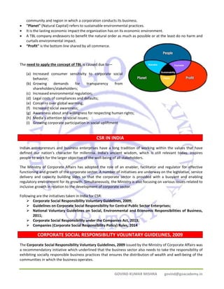 community and region in which a corporation conducts its business. 
• "Planet" (Natural Capital) refers to sustainable environmental practices. 
• It is the lasting economic impact the organization has on its economic environment. 
• A TBL company endeavors to benefit the natural order as much as possible or at the least do no harm and 
GOVIND KUMAR MISHRA govind@goacademy.in 
curtails environmental impact. 
• “Profit" is the bottom line shared by all commerce. 
The need to apply the concept of TBL is caused due to— 
(a) Increased consumer sensitivity to corporate social 
behavior; 
(b) Growing demands for transparency from 
shareholders/stakeholders; 
(c) Increased environmental regulation; 
(d) Legal costs of compliances and defaults; 
(e) Concerns over global warming; 
(f) Increased social awareness; 
(g) Awareness about and willingness for respecting human rights; 
(h) Media’s attention to social issues; 
(i) Growing corporate participation in social upliftment 
CSR IN INDIA 
Indian entrepreneurs and business enterprises have a long tradition of working within the values that have 
defined our nation's character for millennia. India's ancient wisdom, which is still relevant today, inspires 
people to work for the larger objective of the well‐being of all stakeholders. 
The Ministry of Corporate Affairs has adopted the role of an enabler, facilitator and regulator for effective 
functioning and growth of the corporate sector. A number of initiatives are underway on the legislative, service 
delivery and capacity building sides so that the corporate sector is provided with a buoyant and enabling 
regulatory environment for its growth. Simultaneously, the Ministry is also focusing on various issues related to 
inclusive growth in relation to the development of corporate sector. 
Following are the initiatives taken in India for CSR: 
¾ Corporate Social Responsibility Voluntary Guidelines, 2009; 
¾ Guidelines on Corporate Social Responsibility for Central Public Sector Enterprises; 
¾ National Voluntary Guidelines on Social, Environmental and Economic Responsibilities of Business, 
2011; 
¾ Corporate Social Responsibility under the Companies Act, 2013; 
¾ Companies (Corporate Social Responsibility Policy) Rules, 2014 
CORPORATE SOCIAL RESPONSIBILITY VOLUNTARY GUIDELINES, 2009 
The Corporate Social Responsibility Voluntary Guidelines, 2009 issued by the Ministry of Corporate Affairs was 
a recommendatory initiative which underlined that the business sector also needs to take the responsibility of 
exhibiting socially responsible business practices that ensures the distribution of wealth and well‐being of the 
communities in which the business operates. 
 