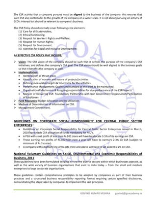 The CSR activity that a company pursues must be aligned to the business of the company; this ensures that 
such CSR also contributes to the growth of the company on a wider scale. It is not about pursuing an activity of 
CEO’s interest but should be relevant to company’s business. 
The CSR Policy should normally cover following core elements: 
GOVIND KUMAR MISHRA govind@goacademy.in 
(1) Care for all Stakeholders; 
(2) Ethical functioning; 
(3) Respect for Workers' Rights and Welfare; 
(4) Respect for Human Rights; 
(5) Respect for Environment; 
(6) Activities for Social and Inclusive Development: 
AN EFFECTIVE CSR POLICY MAY INCLUDE: 
¾ Vision: The CSR vision of the company should be such that it defines the purpose of the company’s CSR 
initiatives; and defines the company’s CSR goal. The CSR vision should be well aligned to the business goals 
so that it benefits the company as well. 
¾ Implementation: 
• Identification of thrust areas 
• Identification of manner and nature of projects/activities 
• Defining measurable targets & time frame for the activities 
• Performance Management: Quality and standard of the work to be maintained 
• Organisational Mechanism & Assigning responsibilities for due performance of the CSRProjects 
• Manner of Delivering CSR: Foundation/ Partnership with Non Government Organisation/Participation 
of Employees. 
¾ Fund Resources: Budget Allocation and its utilization. 
¾ Medium of Dissemination of information on CSR. 
¾ Management Commitment. 
GUIDELINES ON CORPORATE SOCIAL RESPONSIBILITY FOR CENTRAL PUBLIC SECTOR 
ENTERPRISES 
• Guidelines on Corporate Social Responsibility for Central Public Sector Enterprises issued in March, 
2010 have made CSR allocation of funds mandatory for PSU’s. 
• A PSU with a net profit of less than Rs.100 crore will have to allocate 3‐5% of its earnings on CSR. 
• Those earning net profits of Rs.100‐500 crore a year will have to earmark 2‐3% on CSR (subject to 
minimum of Rs.3 crores). 
• A company with a bottom line of Rs.500 crore and above will have to set aside 0.5‐2% on CSR. 
National Voluntary Guidelines on Social, Environmental and Economic Responsibilities of 
Business, 2011 
These guidelines have been formulated keeping in view the diverse sectors within which businesses operate, as 
well as the wide variety of business organizations that exist in India today – from the small and medium 
enterprises to large corporate organizations. 
These guidelines contain comprehensive principles to be adopted by companies as part of their business 
practices and a structured business responsibility reporting format requiring certain specified disclosures, 
demonstrating the steps taken by companies to implement the said principles. 
 