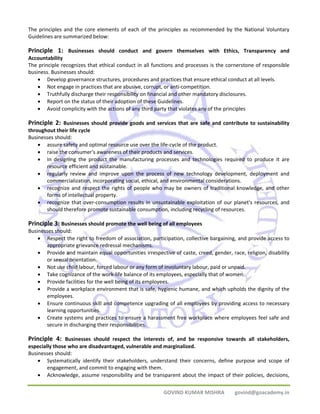 The principles and the core elements of each of the principles as recommended by the National Voluntary 
Guidelines are summarized below: 
Principle 1: Businesses should conduct and govern themselves with Ethics, Transparency and 
Accountability 
The principle recognizes that ethical conduct in all functions and processes is the cornerstone of responsible 
business. Businesses should: 
• Develop governance structures, procedures and practices that ensure ethical conduct at all levels. 
• Not engage in practices that are abusive, corrupt, or anti‐competition. 
• Truthfully discharge their responsibility on financial and other mandatory disclosures. 
• Report on the status of their adoption of these Guidelines. 
• Avoid complicity with the actions of any third party that violates any of the principles 
Principle 2: Businesses should provide goods and services that are safe and contribute to sustainability 
throughout their life cycle 
Businesses should: 
• assure safety and optimal resource use over the life‐cycle of the product. 
• raise the consumer's awareness of their products and services. 
• In designing the product the manufacturing processes and technologies required to produce it are 
GOVIND KUMAR MISHRA govind@goacademy.in 
resource efficient and sustainable. 
• regularly review and improve upon the process of new technology development, deployment and 
commercialization, incorporating social, ethical, and environmental considerations. 
• recognize and respect the rights of people who may be owners of traditional knowledge, and other 
forms of intellectual property. 
• recognize that over‐consumption results in unsustainable exploitation of our planet's resources, and 
should therefore promote sustainable consumption, including recycling of resources. 
Principle 3: Businesses should promote the well being of all employees 
Businesses should: 
• Respect the right to freedom of association, participation, collective bargaining, and provide access to 
appropriate grievance redressal mechanisms. 
• Provide and maintain equal opportunities irrespective of caste, creed, gender, race, religion, disability 
or sexual orientation. 
• Not use child labour, forced labour or any form of involuntary labour, paid or unpaid. 
• Take cognizance of the work‐life balance of its employees, especially that of women. 
• Provide facilities for the well being of its employees. 
• Provide a workplace environment that is safe, hygienic humane, and which upholds the dignity of the 
employees. 
• Ensure continuous skill and competence upgrading of all employees by providing access to necessary 
learning opportunities. 
• Create systems and practices to ensure a harassment free workplace where employees feel safe and 
secure in discharging their responsibilities. 
Principle 4: Businesses should respect the interests of, and be responsive towards all stakeholders, 
especially those who are disadvantaged, vulnerable and marginalized. 
Businesses should: 
• Systematically identify their stakeholders, understand their concerns, define purpose and scope of 
engagement, and commit to engaging with them. 
• Acknowledge, assume responsibility and be transparent about the impact of their policies, decisions, 
 