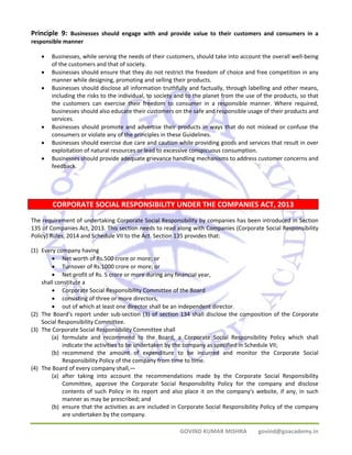 Principle 9: Businesses should engage with and provide value to their customers and consumers in a 
responsible manner 
• Businesses, while serving the needs of their customers, should take into account the overall well‐being 
GOVIND KUMAR MISHRA govind@goacademy.in 
of the customers and that of society. 
• Businesses should ensure that they do not restrict the freedom of choice and free competition in any 
manner while designing, promoting and selling their products. 
• Businesses should disclose all information truthfully and factually, through labelling and other means, 
including the risks to the individual, to society and to the planet from the use of the products, so that 
the customers can exercise their freedom to consumer in a responsible manner. Where required, 
businesses should also educate their customers on the safe and responsible usage of their products and 
services. 
• Businesses should promote and advertise their products in ways that do not mislead or confuse the 
consumers or violate any of the principles in these Guidelines. 
• Businesses should exercise due care and caution while providing goods and services that result in over 
exploitation of natural resources or lead to excessive conspicuous consumption. 
• Businesses should provide adequate grievance handling mechanisms to address customer concerns and 
feedback. 
CORPORATE SOCIAL RESPONSIBILITY UNDER THE COMPANIES ACT, 2013 
The requirement of undertaking Corporate Social Responsibility by companies has been introduced in Section 
135 of Companies Act, 2013. This section needs to read along with Companies (Corporate Social Responsibility 
Policy) Rules, 2014 and Schedule VII to the Act. Section 135 provides that: 
(1) Every company having 
• Net worth of Rs.500 crore or more; or 
• Turnover of Rs.1000 crore or more; or 
• Net profit of Rs. 5 crore or more during any financial year, 
shall constitute a 
• Corporate Social Responsibility Committee of the Board 
• consisting of three or more directors, 
• out of which at least one director shall be an independent director. 
(2) The Board's report under sub‐section (3) of section 134 shall disclose the composition of the Corporate 
Social Responsibility Committee. 
(3) The Corporate Social Responsibility Committee shall 
(a) formulate and recommend to the Board, a Corporate Social Responsibility Policy which shall 
indicate the activities to be undertaken by the company as specified in Schedule VII; 
(b) recommend the amount of expenditure to be incurred and monitor the Corporate Social 
Responsibility Policy of the company from time to time. 
(4) The Board of every company shall,— 
(a) after taking into account the recommendations made by the Corporate Social Responsibility 
Committee, approve the Corporate Social Responsibility Policy for the company and disclose 
contents of such Policy in its report and also place it on the company's website, if any, in such 
manner as may be prescribed; and 
(b) ensure that the activities as are included in Corporate Social Responsibility Policy of the company 
are undertaken by the company. 
 