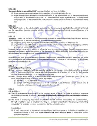 RULE 2(C) 
“Corporate Social Responsibility (CSR)” means and include but is not limited to:‐ 
(i). Projects or programs relating to activities specified in Schedule VII to the Act; or 
(ii). Projects or programs relating to activities undertaken by the board of directors of the company (Board) 
in pursuance of recommendations of the CSR Committee of the Board as per declared CSR Policy of the 
company subject to the condition that such policy will cover subjects enumerated in Schedule VII of the 
Act. 
RULE 2(e) 
“CSR Policy” relates to the activities to be undertaken by the company as specified in Schedule VII to the Act 
and the expenditure thereon, excluding activities undertaken in pursuance of normal course of business of a 
company; 
RULE 2(f) 
“Net Profit” means the net profit of a company as per its financial statement prepared in accordance with the 
applicable provisions of the Act, but shall not include the following namely:‐ 
(i). any profit arising from any overseas branch or branches of the company or otherwise; and 
(ii). any dividend received from other companies in India, which are covered under and complying with the 
GOVIND KUMAR MISHRA govind@goacademy.in 
provisions of section 135 of the Act: 
Provided that the net profit in respect of a financial year for which the relevant financial statements were 
prepared in accordance with the provisions of the Companies Act, 1956, (1 of 1956) shall not be required to be 
re‐calculated in accordance with the provisions of the Act. 
Provided further, that in case of a foreign company covered under these rules, net profit means the net profit 
of such company as per profit and loss account prepared in terms of clause (a) of sub‐section (1) of section 381 
read with section 198 of the Act. 
RULE‐3 
Corporate Social Responsibility— 
(1) Every company including its holding or subsidiary, and a foreign company having its branch office or project 
office in India, which fulfills the criteria specified in subsection (1) of section 135 of the Act shall comply 
with the provisions of section 135 of the Act and these rules. 
(2) Every company which ceases to be a company covered under sub‐section (1) of section 135 of the Act for 
three consecutive financial years shall not be required to‐ 
(a) constitute a CSR Committee; and 
(b) comply with the provisions contained in sub‐section (2) to (5) of the said section, till such time it 
meets the criteria specified in sub‐section (1) of section 135 
RULE‐ 4 
CSR Activities— 
(1) The CSR activities shall be undertaken by the company, as per its stated CSR Policy, as projects or programs 
or activities (either new or ongoing), excluding activities undertaken in pursuance of its normal course of 
business. 
(2) The Board of a company may decide to undertake its CSR activities approved by the CSR Committee, 
through a registered trust or a registered society or a company established by the company or its holding 
or subsidiary or associate company under section 8 of the Act or otherwise: 
Provided that‐‐‐‐ 
(i). If such trust, society or company is not established by the company or its holding or subsidiary or 
associate company, it shall have an established track record of three years in undertaking similar 
programs or projects: 
 