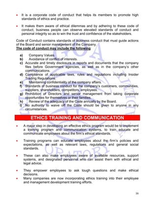 • It is a corporate code of conduct that helps its members to promote high 
16 
standards of ethics and practice. 
• It makes them aware of ethical dilemmas and by adhering to these code of 
conduct, business people can observe elevated standards of conduct and 
personal integrity so as to win the trust and confidence of the stakeholders. 
Code of Conduct contains standards of business conduct that must guide actions 
of the Board and senior management of the Company. 
The code of conduct may include the following: 
a) Company Values. 
b) Avoidance of conflict of interests. 
c) Accurate and timely disclosure in reports and documents that the company 
files before Government agencies, as well as in the company’s other 
communications. 
d) Compliance of applicable laws, rules and regulations including Insider 
Trading Regulations. 
e) Maintaining confidentiality of the company affairs. 
f) Standards of business conduct for the company’s customers, communities, 
suppliers, shareholders, competitors, employees. 
g) Prohibition of Directors and senior management from taking corporate 
opportunities for themselves or their families. 
h) Review of the adequacy of the Code annually by the Board. 
i) No authority to waive off the Code should be given to anyone in any 
circumstances. 
ETHICS TRAINING AND COMMUNICATION 
• A major step in developing an effective ethics program would be to implement 
a training program and communication systems, to train educate and 
communicate employees about the firm’s ethical standards. 
• Training programs can educate employees about the firm’s policies and 
expectations, as well as relevant laws, regulations and general social 
standards. 
• These can also make employees aware of available resources, support 
systems, and designated personnel who can assist them with ethical and 
legal advice. 
• They empower employees to ask tough questions and make ethical 
decisions. 
• Many companies are now incorporating ethics training into their employee 
and management development training efforts. 
 
