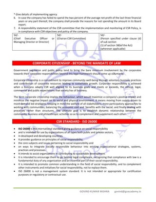 * Give details of implementing agency 
6. In case the company has failed to spend the two percent of the average net profit of the last three financial 
years or any part thereof, the company shall provide the reasons for not spending the amount in its Board 
report. 
7. A responsibility statement of the CSR committee that the implementation and monitoring of CSR Policy, is 
in compliance with CSR objectives and policy of the company. 
GOVIND KUMAR MISHRA govind@goacademy.in 
Sd/‐ 
(Chief Executive Officer or 
Managing Director or Director) 
Sd/‐ 
(Chairan CSR Committee) 
Sd/‐ 
(Person specified under clause (d) 
of sub section 
(1) of section 380of the Act) 
(wherever applicable) 
CORPORATE CITIZENSHIP ‐ BEYOND THE MANDATE OF LAW 
Government regulation and public policy tend to bring the bare minimum involvement by the corporates 
towards their corporate responsibilities beyond this legal framework should come up voluntarily. 
Corporate citizenship is a commitment to improve community well‐being through voluntary business practices 
and contribution of corporate resources leading to sustainable growth. Corporate responsibility is achieved 
when a business adapts CSR well aligned to its business goals and meets or exceeds, the ethical, legal, 
commercial and public expectations that society has of business. 
The term corporate citizenship implies the behaviour, which would maximize a company’s positive impact and 
minimize the negative impact on its social and physical environment. It means moving from supply driven to 
more demand led strategies; keeping in mind the welfare of all stakeholders; more participatory approaches to 
working with communities; balancing the economic cost and `benefits with the social; and finally dealing with 
processes rather than structures. The ultimate goal is to establish dynamic relationship between the 
community, business and philanthropic activities so as to complement and supplement each other. 
CSR STANDARD ‐ ISO 26000 
• ISO 26000 is the international standard giving guidance on social responsibility 
• and is intended for use by organizations of all types both public and private sectors, 
• in developed and developing countries. 
• It provides guidance on principles of social responsibility, 
• the core subjects and issues pertaining to social responsibility and 
• on ways to integrate socially responsible behaviour into existing organizational strategies, systems, 
practices and processes. 
• It intends to assist organizations in contributing to sustainable development. 
• It is intended to encourage them to go beyond legal compliance, recognizing that compliance with law is a 
fundamental duty of any organization and an essential part of their social responsibility. 
• It is intended to promote common understanding in the field of social responsibility, and to complement 
other instruments and initiatives for social responsibility, not to replace them. 
• ISO 26000 is not a management system standard. It is not intended or appropriate for certification 
purposes or regulatory or contractual use. 
 
