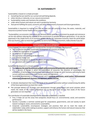 14. SUSTAINABILITY 
Sustainability is based on a simple principle: 
• Everything that we need for our survival and well‐being depends, 
• either directly or indirectly, on our natural environment. 
• Sustainability creates and maintains the conditions 
• under which humans and nature can exist in productive harmony, 
• that permit fulfilling the social, economic and other requirements of present and future generations. 
Sustainability is important to making sure that we have and will continue to have, the water, materials, and 
resources to protect human health and our environment. 
“Sustainability is an economic state where the demand placed upon the environment by people and commerce 
can be met without reducing the capacity of the environment to provide for future generations. It can also be 
expressed in the simple terms of an economic golden rule for the restorative economy; leave the world better 
than you found it, take no more than you need, try not to harm life of environment, make amends if you do.” 
SUSTAINABLE DEVELOPMENT 
United Nations’ Brundtland Report first introduced the concept of sustainable development. 
¾ The Commission describes Sustainable Development as a process of change 
¾ in which the exploitation of resources, 
¾ the direction of investments, 
¾ the orientation of technological development, 
¾ instrumental change and 
¾ the ability of biosphere to absorb the effects of human activities 
¾ are consistent with future as well as present needs. 
Sustainable development is a broad concept 
¾ that balances the need for economic growth with environmental protection and social equity. 
¾ It is a process of change in which the exploitation of resources, the direction of investments, the 
orientation of technological development, and institutional change are all in harmony and enhance both 
current and future potential to meet human needs and aspirations. 
¾ Sustainable development is a broad concept and it combines economics, social justice, environmental 
science and management, business management, politics and law. 
• It indicates development that meets the needs of the present generation without compromising the ability 
GOVIND KUMAR MISHRA govind@goacademy.in 
of the future generations to meet their needs. 
• The principle behind it is to foster such development through technological and social activities which 
meets the needs of the current generations but at the same time ensures that needs of the future 
generation are not impaired. 
The contribution of sustainable development to corporate sustainability is twofold. 
¾ First, it helps set out the areas that companies should focus on: environmental, social, and economic 
performance. 
¾ Second, it provides a common societal goal for corporations, governments, and civil society to work 
toward: ecological, social, and economic sustainability. 
¾ Corporate sustainability encompasses strategies and practices that aim to meet the needs of 
stakeholders today while seeking to protect, support and enhance the human and natural resources that 
will be needed in the future. 
 