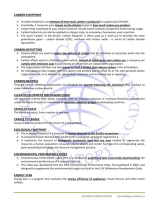 CARBON FOOTPRINT 
¾ A carbon footprint is an estimate of how much carbon is produced to support your lifestyle. 
¾ Essentially, it measures your impact on the climate based on how much carbon you produce. 
¾ Factors that contribute to your carbon footprint include travel methods and general home energy usage. 
¾ Carbon footprints can also be applied on a larger scale, to companies, businesses, even countries. 
¾ The word ‘carbon’ in the phrase ‘carbon footprint’ is often used as a short‐cut to describe the main 
greenhouse gases ‐ carbon dioxide (CO2), methane and nitrous oxide ‐ in terms of carbon dioxide 
equivalents. 
CARBON OFFSETTING 
¾ Carbon offsets are used to reduce the amount of carbon that an individual or institution emits into the 
GOVIND KUMAR MISHRA govind@goacademy.in 
atmosphere. 
¾ Carbon offsets work in a financial system where, instead of reducing its own carbon use, a company can 
comply with emissions caps by purchasing an offset from an independent organization. 
¾ The organization will then use that money to fund a project that reduces carbon in the atmosphere. 
¾ An individual can also engage with this system and similarly pay to offset his or her own personal carbon 
usage instead of, or in addition to, taking direct measures such as driving less or recycling. 
CARBON NEUTRAL 
Through carbon offsetting organisation to individual are counter‐balancing the emissions they produce to 
make themselves carbon neutral. 
CLEAN DEVELOPMENT MECHANISM (CDM) 
UN regulated scheme that allows countries with an emission‐reduction or emission‐limitation commitment 
under the Kyoto Protocol to implement an emission‐reduction project in developing countries. 
CRADLE TO GRAVE 
The life of a product, from creation to end use. 
CRADLE TO CRADLE 
Using an end use product for the source of a new product. 
ECOLOGICAL FOOTPRINT 
¾ The ecological footprint is a measure of human demand on the Earth's ecosystems. 
¾ It compares human demand with planet Earth's ecological capacity to regenerate it. 
¾ It represents the amount of biologically productive land and sea area needed to regenerate the 
resources a human population consumes and to absorb and render harmless the corresponding waste, 
given prevailing technology and resource management practice. 
ENVIRONMENTAL PERFORMANCE INDEX 
¾ Environmental Performance Index (EPI) is a method of quantifying and numerically benchmarking the 
environmental performance of a country's policies. 
¾ This index was developed from the Pilot Environmental Performance Index, first published in 2002, and 
designed to supplement the environmental targets set forth in the U.N. Millennium Development Goals. 
ENERGY STAR 
Energy Star is a program that evaluates the energy efficiency of appliances, house fixtures and other home 
utilities. 
 