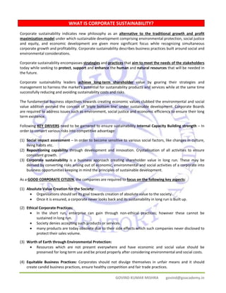 WHAT IS CORPORATE SUSTAINABILITY? 
Corporate sustainability indicates new philosophy as an alternative to the traditional growth and profit 
maximization model under which sustainable development comprising environmental protection, social justice 
and equity, and economic development are given more significant focus while recognizing simultaneous 
corporate growth and profitability. Corporate sustainability describes business practices built around social and 
environmental considerations. 
Corporate sustainability encompasses strategies and practices that aim to meet the needs of the stakeholders 
today while seeking to protect, support and enhance the human and natural resources that will be needed in 
the future. 
Corporate sustainability leaders achieve long‐term shareholder value by gearing their strategies and 
management to harness the market's potential for sustainability products and services while at the same time 
successfully reducing and avoiding sustainability costs and risks. 
The fundamental business objectives towards creating economic values clubbed the environmental and social 
value addition evolved the concept of 'triple bottom line' under sustainable development. Corporate Boards 
are required to address issues such as environment, social justice and economic efficiency to ensure their long 
term existence. 
Following KEY DRIVERS need to be garnered to ensure sustainability Internal Capacity Building strength – In 
order to convert various risks into competitive advantage: 
(1) Social impact assessment – In order to become sensitive to various social factors, like changes in culture, 
GOVIND KUMAR MISHRA govind@goacademy.in 
living habits etc. 
(2) Repositioning capability through development and innovation. Crystallisation of all activities to ensure 
consistent growth. 
(3) Corporate sustainability is a business approach creating shareholder value in long run. These may be 
derived by converting risks arising out of economic, environmental and social activities of a corporate into 
business opportunities keeping in mind the principles of sustainable development. 
As a GOOD CORPORATE CITIZEN, the companies are required to focus on the following key aspects: 
(1) Absolute Value Creation for the Society: 
• Organisations should set its goal towards creation of absolute value to the society. 
• Once it is ensured, a corporate never looks back and its sustainability in long run is built up. 
(2) Ethical Corporate Practices: 
• In the short run, enterprise can gain through non‐ethical practices; however these cannot be 
sustained in long run. 
• Society denies accepting such products or services. 
• many products are today obsolete due to their side effects which such companies never disclosed to 
protect their sales volume. 
(3) Worth of Earth through Environmental Protection: 
• Resources which are not present everywhere and have economic and social value should be 
preserved for long term use and be priced properly after considering environmental and social costs. 
(4) Equitable Business Practices: Corporates should not divulge themselves in unfair means and it should 
create candid business practices, ensure healthy competition and fair trade practices. 
 