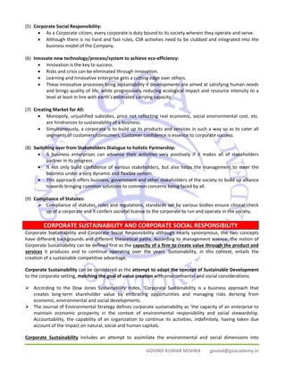 CORPORATE SUSTAINABILITY AND CORPORATE SOCIAL RESPONSIBILITY 
GOVIND KUMAR MISHRA govind@goacademy.in 
(5) Corporate Social Responsibility: 
• As a Corporate citizen, every corporate is duty bound to its society wherein they operate and serve. 
• Although there is no hard and fast rules, CSR activities need to be clubbed and integrated into the 
business model of the Company. 
(6) Innovate new technology/process/system to achieve eco‐efficiency: 
• Innovation is the key to success. 
• Risks and crisis can be eliminated through innovation. 
• Learning and Innovative enterprise gets a cutting edge over others. 
• These innovative processes bring sustainability if developments are aimed at satisfying human needs 
and brings quality of life, while progressively reducing ecological impact and resource intensity to a 
level at least in line with earth’s estimated carrying capacity. 
(7) Creating Market for All: 
• Monopoly, unjustified subsidies, price not reflecting real economic, social environmental cost, etc. 
are hindrances to sustainability of a business. 
• Simultaneously, a corporate is to build up its products and services in such a way so as to cater all 
segments of customers/consumers. Customer confidence is essence to corporate success. 
(8) Switching over from Stakeholders Dialogue to holistic Partnership: 
• A business enterprises can advance their activities very positively if it makes all of stakeholders 
partner in its progress. 
• It not only build confidence of various stakeholders, but also helps the management to steer the 
business under a very dynamic and flexible system. 
• This approach offers business, government and other stakeholders of the society to build up alliance 
towards bringing common solutions to common concerns being faced by all. 
(9) Compliance of Statutes: 
¾ Compliance of statutes, rules and regulations, standards set by various bodies ensure clinical check 
up of a corporate and it confers societal license to the corporate to run and operate in the society. 
Corporate Sustainability and Corporate Social Responsibility although nearly synonymous, the two concepts 
have different backgrounds and different theoretical paths. According to management science, the notion of 
Corporate Sustainability can be defined first as the capacity of a firm to create value through the product and 
services it produces and to continue operating over the years. Sustainability, in this context, entails the 
creation of a sustainable competitive advantage. 
Corporate Sustainability can be considered as the attempt to adapt the concept of Sustainable Development 
to the corporate setting, matching the goal of value creation with environmental and social considerations. 
¾ According to the Dow Jones Sustainability Index, ‘Corporate Sustainability is a business approach that 
creates long‐term shareholder value by embracing opportunities and managing risks deriving from 
economic, environmental and social developments. 
¾ The Journal of Environmental Strategy defines corporate sustainability as ‘the capacity of an enterprise to 
maintain economic prosperity in the context of environmental responsibility and social stewardship. 
Accountability, the capability of an organization to continue its activities, indefinitely, having taken due 
account of the impact on natural, social and human capitals. 
Corporate Sustainability includes an attempt to assimilate the environmental and social dimensions into 
 