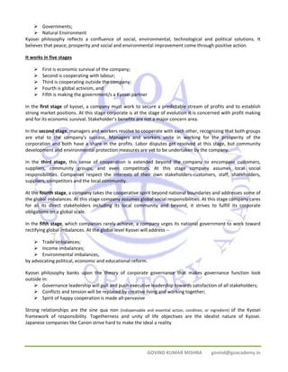 GOVIND KUMAR MISHRA govind@goacademy.in 
¾ Governments; 
¾ Natural Environment 
Kyosei philosophy reflects a confluence of social, environmental, technological and political solutions. It 
believes that peace, prosperity and social and environmental improvement come through positive action. 
It works in five stages 
¾ First is economic survival of the company; 
¾ Second is cooperating with labour; 
¾ Third is cooperating outside the company; 
¾ Fourth is global activism, and 
¾ Fifth is making the government/s a Kyosei partner 
In the first stage of kyosei, a company must work to secure a predictable stream of profits and to establish 
strong market positions. At this stage corporate is at the stage of evolution it is concerned with profit making 
and for its economic survival. Stakeholder’s benefits are not a major concern area. 
In the second stage, managers and workers resolve to cooperate with each other, recognizing that both groups 
are vital to the company's success. Managers and workers unite in working for the prosperity of the 
corporation and both have a share in the profits. Labor disputes get resolved at this stage, but community 
development and environmental protection measures are yet to be undertaken by the company. 
In the third stage, this sense of cooperation is extended beyond the company to encompass customers, 
suppliers, community groups, and even competitors. At this stage company assumes local social 
responsibilities. Companies respect the interests of their own stakeholders‐customers, staff, shareholders, 
suppliers, competitors and the local community. 
At the fourth stage, a company takes the cooperative spirit beyond national boundaries and addresses some of 
the global imbalances. At this stage company assumes global social responsibilities. At this stage company cares 
for all its direct stakeholders including its local community and beyond, it strives to fulfill its corporate 
obligations on a global scale. 
In the fifth stage, which companies rarely achieve, a company urges its national government to work toward 
rectifying global imbalances. At the global level Kyosei will address ‐‐ 
¾ Trade imbalances; 
¾ Income imbalances; 
¾ Environmental imbalances, 
by advocating political, economic and educational reform. 
Kyosei philosophy banks upon the theory of corporate governance that makes governance function look 
outside in: 
¾ Governance leadership will pull and push executive leadership towards satisfaction of all stakeholders; 
¾ Conflicts and tension will be replaced by creative living and working together; 
¾ Spirit of happy cooperation is made all‐pervasive 
Strong relationships are the sine qua non (indispensable and essential action, condition, or ingredient) of the Kyosei 
framework of responsibility. Togetherness and unity of life objectives are the idealist nature of Kyosei. 
Japanese companies like Canon strive hard to make the ideal a reality 
 
