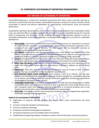 15. CORPORATE SUSTAINABILITY REPORTING FRAMEWORKS 
KEY DRIVERS OF SUSTAINABILITY REPORTING 
Sustainability Reporting is a broad term considered synonymous with others used to describe reporting on 
economic, environmental, and social impacts. Sustainability reporting is a practice to measure, disclose, and be 
accountable to internal and external stakeholders for organisational, environmental, social and economic 
performance. 
Sustainability reporting is becoming more prevalent, driven by a growing recognition that sustainability related 
issues can materially affect a company’s performance; demands from various stakeholder groups for increased 
levels of transparency and disclosure; and the need for companies to appropriately respond to issues of 
sustainable development. Sustainability reporting is increasingly being recognized as a priority for sustainable 
development. 
¾ REGULATION:. Governments at most levels have stepped up the pressure on corporations to measure 
the impact of their operations on the environment. Legislation is becoming more innovative and is 
covering an ever wider range of activities. The most notable shift has been from voluntary to 
mandatory sustainability monitoring and reporting. 
¾ CUSTOMERS: Public opinion and consumer preferences are a more abstract but powerful factor that 
exerts considerable influence on companies, particularly those that are consumer oriented. Customers 
significantly influence a company’s reputation through their purchasing choices and brand. 
¾ LOYALTY: This factor has led firms to provide much more information about the products they produce, 
the suppliers who produce them, and the product’s environmental impact from creation to disposal. 
¾ NGO’S AND THE MEDIA: Public reaction comes not just from customers but from advocates and the 
media, who shape public opinion. Advocacy organisations, if ignored or slighted, can damage brand 
value. 
¾ EMPLOYEES: Those who work for a company bring particular pressure to bear on how employers 
behave; they, too, are concerned citizens beyond their corporate roles. 
¾ PEER PRESSURE FROM OTHER COMPANIES: Each company is part of an industry, with the peer 
pressures and alliances that go along with it. Matching industry standards for sustainability reporting 
can be a factor; particularly for those who operate in the same supply chain and have environmental or 
social standards they expect of their partners. 
¾ COMPANIES THEMSELVES: Corporations, as public citizens, feel their own pressure to create a credible 
sustainability policy, with performance measures to back it up, but with an eye on the bottom line as 
well. Companies report that integrated reporting drives them to re‐examine processes with an eye 
towards resource allocation, waste elimination and efficiency improvements. 
¾ INVESTORS: Increasingly, investors want to know that companies they have targeted have responsible, 
GOVIND KUMAR MISHRA govind@goacademy.in 
sustainable, long‐term business approaches. 
BENEFITS OF SUSTAINABILITY REPORTING: 
• Legitimation of corporate activities, products and services which create environmental and social 
impacts. 
• Increase in corporate reputation and brand value. 
• Gaining a competitive advantage. 
• Comparison and benchmarking against competitors. 
• Increasing transparency and accountability within the company. 
• Establishing and supporting employee motivation as well as internal information and control processes. 
 