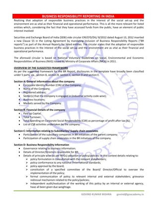 BUSINESS RESPONSIBILITY REPORTING IN INDIA 
Realizing that adoption of responsible business practices in the interest of the social set‐up and the 
environment are as vital as their financial and operational performance. This is all the more relevant for listed 
entities which, considering the fact that they have accessed funds from the public, have an element of public 
interest involved 
Securities and Exchange Board of India (SEBI) vide circular CIR/CFD/DIL/ 8/2012 dated August 13, 2012 inserted 
a new Clause 55 in the Listing Agreement by mandating inclusion of Business Responsibility Reports (“BR 
reports”) as part of the Annual Reports for listed entities. The circular states that the adoption of responsible 
business practices in the interest of the social set‐up and the environment are as vital as their financial and 
operational performance. 
The aforesaid circular is based on National Voluntary Guidelines on Social, Environmental and Economic 
Responsibilities of Business (NVG) issued by Ministry of Corporate Affairs (MCA) in 2011. 
OVERVIEW OF THE SUGGESTED FRAMEWORK 
As per the suggested framework for the BR Report, disclosures in the template have broadly been classified 
under 5 parts, viz., section A, section B, section C, section D and section E. 
Section A: General Information about the company 
• Corporate Identity Number (CIN) of the Company; 
• Name of the Company; 
• Registered address; 
• Sector(s) that the Company is engaged in (industrial activity code‐wise); 
• Business locations; 
• Markets served by the Company. 
GOVIND KUMAR MISHRA govind@goacademy.in 
Section B: Financial Details of the company 
• Paid up Capital; 
• Total Turnover; 
• Total Spending on Corporate Social Responsibility (CSR) as percentage of profit after tax (%); 
• List of CSR activities undertaken by the company. 
Section C: Information relating to Subsidiaries/ Supply chain associates 
• Participation of the subsidiary companies in BR initiatives of the parent company; 
• Participation of supply chain associates in the BR initiatives of the company. 
Section D: Business Responsibility Information 
• Governance relating to business information; 
• Details of Director/Directors responsible for BR; 
• Details of principle wise (as per NVGs) adoption of policy/policies: in this context details relating to: 
¾ policy formulation in consultation with the relevant stakeholders; 
¾ policy conformance to any national /international standards; 
¾ policy approval by the board; 
¾ constitution of a specified committee of the Board/ Director/Official to oversee the 
implementation of the policy; 
¾ formal communication of policy to relevant internal and external stakeholders; grievance 
redressal mechanism related to the policy/policies; 
¾ independent audit/evaluation of the working of this policy by an internal or external agency, 
have all been given due weightage. 
 