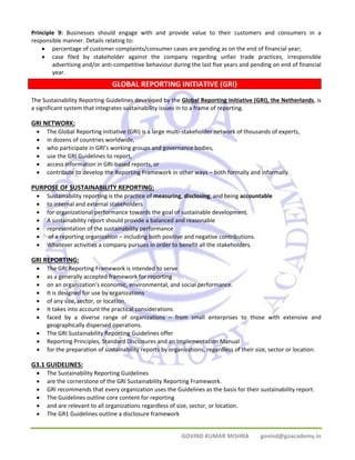 Principle 9: Businesses should engage with and provide value to their customers and consumers in a 
responsible manner. Details relating to: 
• percentage of customer complaints/consumer cases are pending as on the end of financial year; 
• case filed by stakeholder against the company regarding unfair trade practices, irresponsible 
advertising and/or anti‐competitive behaviour during the last five years and pending on end of financial 
year. 
GLOBAL REPORTING INITIATIVE (GRI) 
The Sustainability Reporting Guidelines developed by the Global Reporting Initiative (GRI), the Netherlands, is 
a significant system that integrates sustainability issues in to a frame of reporting. 
GRI NETWORK: 
• The Global Reporting Initiative (GRI) is a large multi‐stakeholder network of thousands of experts, 
• in dozens of countries worldwide, 
• who participate in GRI’s working groups and governance bodies, 
• use the GRI Guidelines to report, 
• access information in GRI‐based reports, or 
• contribute to develop the Reporting Framework in other ways – both formally and informally. 
PURPOSE OF SUSTAINABILITY REPORTING: 
• Sustainability reporting is the practice of measuring, disclosing, and being accountable 
• to internal and external stakeholders 
• for organizational performance towards the goal of sustainable development. 
• A sustainability report should provide a balanced and reasonable 
• representation of the sustainability performance 
• of a reporting organization – including both positive and negative contributions. 
• Whatever activities a company pursues in order to benefit all the stakeholders. 
GRI REPORTING: 
• The GRI Reporting Framework is intended to serve 
• as a generally accepted framework for reporting 
• on an organization’s economic, environmental, and social performance. 
• It is designed for use by organizations 
• of any size, sector, or location. 
• It takes into account the practical considerations 
• faced by a diverse range of organizations – from small enterprises to those with extensive and 
GOVIND KUMAR MISHRA govind@goacademy.in 
geographically dispersed operations. 
• The GRI Sustainability Reporting Guidelines offer 
• Reporting Principles, Standard Disclosures and an Implementation Manual 
• for the preparation of sustainability reports by organizations, regardless of their size, sector or location. 
G3.1 GUIDELINES: 
• The Sustainability Reporting Guidelines 
• are the cornerstone of the GRI Sustainability Reporting Framework. 
• GRI recommends that every organization uses the Guidelines as the basis for their sustainability report. 
• The Guidelines outline core content for reporting 
• and are relevant to all organizations regardless of size, sector, or location. 
• The GR1 Guidelines outline a disclosure framework 
 