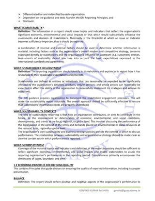 ¾ Differentiated for and indentified by each organization. 
¾ Dependent on the guidance and tests found in the GRI Reporting Principles, and 
¾ Disclosed. 
GOVIND KUMAR MISHRA govind@goacademy.in 
WHAT IS MATERIALITY? 
Definition: The information in a report should cover topics and indicators that reflect the organisation’s 
significant economic, environmental and social impacts or that which would substantially influence the 
assessments and decision of stakeholders. Materiality is the threshold at which an issue or Indicator 
becomes sufficiently important that it should be reported. 
A combination of internal and external factors should be used to determine whether information is 
material, including factors such as the organisation’s overall mission and competitive strategy, concerns 
expressed directly by stakeholders and the organisation’s influence on upstream (e.g. customers) entities. 
Assessments of materiality should also take into account the basic expectations expressed in the 
international standards and agreements. 
WHAT IS STAKEHOLDER INCLUSIVENESS? 
Definition: The reporting organization should identify its stakeholders and explain in its report how it has 
responded to their reasonable expectations and interests. 
Stakeholders are defined as entities or individuals that can reasonably be expected to be significantly 
affected by the organization’s activities, products, and/or services; and whose actions can reasonably be 
expected to affect the ability of the organization to successfully implement its strategies and achieve its 
objectives. 
The GRI guidance requires organization to document the stakeholder engagement processes. This will 
make the sustainability report assurable. The overall approach should be sufficiently effective to ensure 
that stakeholders’ information needs are properly understood. 
WHAT IS SUSTAINABILITY CONTEXT? 
The idea of sustainability reporting is that how an organization contributes, or aims to contribute in the 
future, to the improvement or deterioration of economic, environmental, and social conditions, 
developments, and trends at the local, regional, or global level. This involves discussing the performance of 
the organization in the context of the limits and demands placed on environmental or social resources at 
the sectoral, local, regional or global level. 
The organisation’s own sustainability and business strategy policies provide the context in which to discuss 
performance. The relationship between sustainability and organizational strategy should be made clear as 
also the context within which performance is reported. 
WHAT IS COMPLETENESS? 
Coverage of the material topics and Indicators and definition of the report boundary should be sufficient to 
reflect significant economic, environmental, and social impacts and enable stakeholders to assess the 
reporting organization’s performance in the reporting period. Completeness primarily encompasses the 
dimensions of scope, boundary, and time. 
1.2 REPORTING PRINCIPLES FOR DEFINING QUALITY 
This contains Principles that guide choices on ensuring the quality of reported information, including its proper 
presentation. 
BALANCE 
Definition: The report should reflect positive and negative aspects of the organization’s performance to 
 