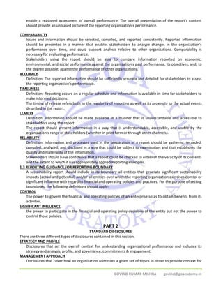 enable a reasoned assessment of overall performance. The overall presentation of the report’s content 
should provide an unbiased picture of the reporting organization’s performance. 
GOVIND KUMAR MISHRA govind@goacademy.in 
COMPARABILITY 
Issues and information should be selected, compiled, and reported consistently. Reported information 
should be presented in a manner that enables stakeholders to analyze changes in the organization’s 
performance over time, and could support analysis relative to other organizations. Comparability is 
necessary for evaluating performance. 
Stakeholders using the report should be able to compare information reported on economic, 
environmental, and social performance against the organization’s past performance, its objectives, and, to 
the degree possible, against the performance of other organizations. 
ACCURACY 
Definition: The reported information should be sufficiently accurate and detailed for stakeholders to assess 
the reporting organization’s performance. 
TIMELINESS 
Definition: Reporting occurs on a regular schedule and information is available in time for stakeholders to 
make informed decisions. 
The timing of release refers both to the regularity of reporting as well as its proximity to the actual events 
described in the report. 
CLARITY 
Definition: Information should be made available in a manner that is understandable and accessible to 
stakeholders using the report. 
The report should present information in a way that is understandable, accessible, and usable by the 
organization’s range of stakeholders (whether in print form or through other channels). 
RELIABILITY 
Definition: Information and processes used in the preparation of a report should be gathered, recorded, 
compiled, analyzed, and disclosed in a way that could be subject to examination and that establishes the 
quality and materiality of the information. 
Stakeholders should have confidence that a report could be checked to establish the veracity of its contents 
and the extent to which it has appropriately applied Reporting Principles. 
1.3 REPORTING GUIDANCE FOR REPORTING BOUNDARY 
A sustainability report should include in its boundary all entities that generate significant sustainability 
impacts (actual and potential) and/or all entities over which the reporting organization exercises control or 
significant influence with regard to financial and operating policies and practices. For the purpose of setting 
boundaries, the following definitions should apply: 
CONTROL 
The power to govern the financial and operating policies of an enterprise so as to obtain benefits from its 
activities. 
SIGNIFICANT INFLUENCE 
the power to participate in the financial and operating policy decisions of the entity but not the power to 
control those policies. 
PART 2 
STANDARD DISCLOSURES 
There are three different types of disclosures contained in this section. 
STRATEGY AND PROFILE 
Disclosures that set the overall context for understanding organizational performance and includes its 
strategy and analysis, profile, and governance, commitments & engagement. 
MANAGEMENT APPROACH 
Disclosures that cover how an organization addresses a given set of topics in order to provide context for 
 