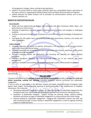 of management, strategy, culture, and day‐to‐day operations; 
¾ publish in its annual report or similar public corporate report (e.g. sustainability report) a description of 
the ways in which it is supporting the Global Compact and its principles (Communication on Progress), 
¾ publicly advocate the Global Compact and its principles via communications vehicles such as press 
CSR REPORTING FRAMEWORKS 
GOVIND KUMAR MISHRA govind@goacademy.in 
releases, speeches, etc. 
BENEFITS OF PARTICIPATION INCLUDE: 
Direct Benefit: 
• Global and local opportunities to dialogue and collaborate with other businesses, NGOs, labour, and 
governments on critical issues. 
• Exchange of experiences and good practices inspiring practical solutions and strategies to challenging 
problems. 
• Finding an entry‐point through which companies can access the UN's broad knowledge of development 
issues. 
• Leveraging the UN's global reach and convening power with governments, business, civil society and 
other stakeholders 
Indirect Benefit: 
• Increased legitimacy and license to operate, particularly in the developing world, because business 
practices are based on universal values. 
• Improved reputation and increasing brand value to consumers and investors –specifically in the context 
of changing societal expectations. 
• Increased employee morale and productivity, and attracting and retaining the highest qualified 
employees. 
• Improved operational efficiency, for instance through better use of raw materials and waste 
management. 
• Ensuring a company’s accountability and transparency through a public communication on progress 
The following are some of the main standards for social, ethical and environmental reporting currently in use 
internationally: 
The AA 1000 
Framework developed by the Institute of Social and Ethical Accountability provides a standard for social and 
ethical accounting, auditing and reporting, including mandatory external verification and stakeholder 
engagement. 
It aims to assist an organisation in the definition of goals and targets, the measurement of progress made 
against these targets, the auditing and reporting of performance and in the establishment of feedback 
mechanisms. This is done by 
• Developing stakeholder engagement strategy ‐ an integrated strategy for stakeholder engagement that 
strengthens both their relationships with stakeholders and their internal decision making processes. 
• Facilitation of Stakeholder Dialogues ‐ support through the planning, design, capacity building, 
facilitation and follow‐up stages of stakeholder engagement to create processes that create change. 
• Capacity building for stakeholder engagement ‐ Engaging with stakeholders requires new skills and 
ways of thinking through in‐house training in stakeholder engagement, as well as ongoing mentoring 
support for leadership teams. 
 
