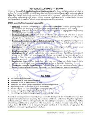 THE SOCIAL ACCOUNTABILITY ‐ SA8000 
It is one of the world’s first auditable social certification standards for decent workplaces, across all industrial 
sectors. The intent of SA8000 is to provide a standard based on international human rights norms and national 
labour laws that will protect and empower all personnel within a company’s scope of control and influence, 
who produce products or provide services for that company, including personnel employed by the company 
itself, as well as by its suppliers/subcontractors, sub‐suppliers, and home workers. 
SA8000 covers the following areas of accountability: 
¾ Child labor: No workers under the age of 15; minimum lowered to 14 for countries operating under the 
ILO Convention 138 developing‐country exception; remediation of any child found to be working. 
¾ Forced labor: No forced labor, including prison or debt bondage labor; no lodging of deposits or identity 
GOVIND KUMAR MISHRA govind@goacademy.in 
papers by employers or outside recruiters. 
¾ Workplace safety and health: Provide a safe and healthy work environment; take steps to prevent 
injuries; regular health and safety worker training; system to detect threats to health and safety; access 
to bathrooms and potable water. 
¾ Freedom of Association and Right to Collective Bargaining: Respect the right to form and join trade 
unions and bargain collectively; where law prohibits these freedoms, facilitate parallel means of 
association and bargaining. 
¾ Discrimination: No discrimination based on race, caste, origin, religion, disability, gender, sexual 
orientation, union or political affiliation, or age; no sexual harassment. 
¾ Disciplinary practices: No corporal punishment, mental or physical coercion or verbal abuse. 
¾ Working hours: Comply with the applicable law but, in any event, not more than 48 hours per week with 
at least one day off for every seven day period; voluntary overtime paid at a premium rate and not to 
exceed 12 hours per week on a regular basis; overtime may be mandatory if part of a collective 
bargaining agreement. 
¾ Remuneration: Wages paid for a standard work week must meet the legal and industry standards and be 
sufficient to meet the basic need of workers and their families; no disciplinary deductions. 
¾ Management system for Human Resources: Facilities seeking to gain and maintain certification must go 
beyond simple compliance to integrate the standard into their management systems and practices. 
ISO 26000 
• It is the international standard 
• giving guidance on social responsibility and 
• is intended for use by organizations of all types 
• both public and private sectors, in developed and developing countries. 
• It provides guidance on principles of social responsibility, 
• the core subjects and issues pertaining to social responsibility and 
• on ways to integrate socially responsible behaviour 
• into existing organizational strategies, systems, practices and processes. 
It intends to assist organizations in contributing to sustainable development. It is intended to encourage them 
to go beyond legal compliance, recognizing that compliance with law is a fundamental duty of any organization 
and an essential part of their social responsibility. It is intended to promote common understanding in the field 
of social responsibility, and to complement other instruments and initiatives for social responsibility, not to 
replace them. ISO 26000 is not a management system standard. It is not intended or appropriate for 
certification purposes or regulatory or contractual use. 
 