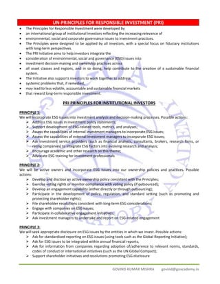UN‐PRINCIPLES FOR RESPONSIBLE INVESTMENT (PRI) 
• The Principles for Responsible Investment were developed by 
• an international group of institutional investors reflecting the increasing relevance of 
• environmental, social and corporate governance issues to investment practices. 
• The Principles were designed to be applied by all investors, with a special focus on fiduciary institutions 
GOVIND KUMAR MISHRA govind@goacademy.in 
with long‐term perspectives. 
• The PRI Initiative aims to help investors integrate the 
• consideration of environmental, social and governance (ESG) issues into 
• investment decision‐making and ownership practices across 
• all asset classes and regions, and in so doing, help contribute to the creation of a sustainable financial 
system. 
• The Initiative also supports investors to work together to address 
• systemic problems that, if remedied, 
• may lead to less volatile, accountable and sustainable financial markets 
• that reward long‐term responsible investment. 
PRI PRINCIPLES FOR INSTITUTIONAL INVESTORS 
PRINCIPLE 1: 
We will incorporate ESG issues into investment analysis and decision‐making processes. Possible actions: 
¾ Address ESG issues in investment policy statements; 
¾ Support development of ESG‐related tools, metrics, and analyses; 
¾ Assess the capabilities of internal investment managers to incorporate ESG issues; 
¾ Assess the capabilities of external investment managers to incorporate ESG issues; 
¾ Ask investment service providers (such as financial analysts, consultants, brokers, research firms, or 
rating companies) to integrate ESG factors into evolving research and analysis; 
¾ Encourage academic and other research on this theme; 
¾ Advocate ESG training for investment professionals 
PRINCIPLE 2: 
We will be active owners and incorporate ESG issues into our ownership policies and practices. Possible 
actions: 
¾ Develop and disclose an active ownership policy consistent with the Principles; 
¾ Exercise voting rights or monitor compliance with voting policy (if outsourced); 
¾ Develop an engagement capability (either directly or through outsourcing); 
¾ Participate in the development of policy, regulation, and standard setting (such as promoting and 
protecting shareholder rights); 
¾ File shareholder resolutions consistent with long‐term ESG considerations; 
¾ Engage with companies on ESG issues; 
¾ Participate in collaborative engagement initiatives; 
¾ Ask investment managers to undertake and report on ESG‐related engagement 
PRINCIPLE 3: 
We will seek appropriate disclosure on ESG issues by the entities in which we invest. Possible actions: 
¾ Ask for standardised reporting on ESG issues (using tools such as the Global Reporting Initiative); 
¾ Ask for ESG issues to be integrated within annual financial reports; 
¾ Ask for information from companies regarding adoption of/adherence to relevant norms, standards, 
codes of conduct or international initiatives (such as the UN Global Compact); 
¾ Support shareholder initiatives and resolutions promoting ESG disclosure 
 