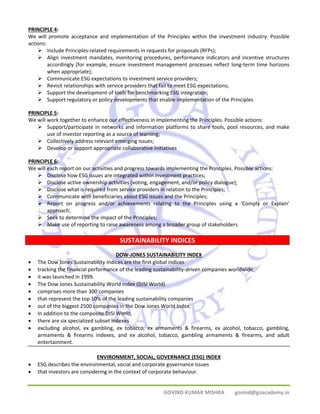 PRINCIPLE 4: 
We will promote acceptance and implementation of the Principles within the investment industry. Possible 
actions: 
¾ Include Principles‐related requirements in requests for proposals (RFPs); 
¾ Align investment mandates, monitoring procedures, performance indicators and incentive structures 
accordingly (for example, ensure investment management processes reflect long‐term time horizons 
when appropriate); 
¾ Communicate ESG expectations to investment service providers; 
¾ Revisit relationships with service providers that fail to meet ESG expectations; 
¾ Support the development of tools for benchmarking ESG integration; 
¾ Support regulatory or policy developments that enable implementation of the Principles 
PRINCIPLE 5: 
We will work together to enhance our effectiveness in implementing the Principles. Possible actions: 
¾ Support/participate in networks and information platforms to share tools, pool resources, and make 
SUSTAINABILITY INDICES 
GOVIND KUMAR MISHRA govind@goacademy.in 
use of investor reporting as a source of learning; 
¾ Collectively address relevant emerging issues; 
¾ Develop or support appropriate collaborative initiatives 
PRINCIPLE 6: 
We will each report on our activities and progress towards implementing the Principles. Possible actions: 
¾ Disclose how ESG issues are integrated within investment practices; 
¾ Disclose active ownership activities (voting, engagement, and/or policy dialogue); 
¾ Disclose what is required from service providers in relation to the Principles; 
¾ Communicate with beneficiaries about ESG issues and the Principles; 
¾ Report on progress and/or achievements relating to the Principles using a ‘Comply or Explain’ 
approach; 
¾ Seek to determine the impact of the Principles; 
¾ Make use of reporting to raise awareness among a broader group of stakeholders 
DOW‐JONES SUSTAINABILITY INDEX 
• The Dow Jones Sustainability Indices are the first global indices 
• tracking the financial performance of the leading sustainability‐driven companies worldwide, 
• it was launched in 1999. 
• The Dow Jones Sustainability World Index (DJSI World) 
• comprises more than 300 companies 
• that represent the top 10% of the leading sustainability companies 
• out of the biggest 2500 companies in the Dow Jones World Index. 
• In addition to the composite DJSI World, 
• there are six specialized subset indexes 
• excluding alcohol, ex gambling, ex tobacco, ex armaments & firearms, ex alcohol, tobacco, gambling, 
armaments & firearms indexes, and ex alcohol, tobacco, gambling armaments & firearms, and adult 
entertainment. 
ENVIRONMENT, SOCIAL, GOVERNANCE (ESG) INDEX 
• ESG describes the environmental, social and corporate governance issues 
• that investors are considering in the context of corporate behaviour. 
 