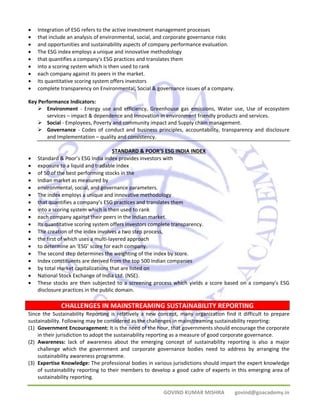 • Integration of ESG refers to the active investment management processes 
• that include an analysis of environmental, social, and corporate governance risks 
• and opportunities and sustainability aspects of company performance evaluation. 
• The ESG index employs a unique and innovative methodology 
• that quantifies a company's ESG practices and translates them 
• into a scoring system which is then used to rank 
• each company against its peers in the market. 
• Its quantitative scoring system offers investors 
• complete transparency on Environmental, Social & governance issues of a company. 
Key Performance Indicators: 
¾ Environment ‐ Energy use and efficiency, Greenhouse gas emissions, Water use, Use of ecosystem 
services – impact & dependence and Innovation in environment friendly products and services. 
¾ Social ‐ Employees, Poverty and community impact and Supply chain management. 
¾ Governance ‐ Codes of conduct and business principles, accountability, transparency and disclosure 
CHALLENGES IN MAINSTREAMING SUSTAINABILITY REPORTING 
GOVIND KUMAR MISHRA govind@goacademy.in 
and Implementation – quality and consistency. 
STANDARD & POOR’S ESG INDIA INDEX 
• Standard & Poor’s ESG India index provides investors with 
• exposure to a liquid and tradable index 
• of 50 of the best performing stocks in the 
• Indian market as measured by 
• environmental, social, and governance parameters. 
• The index employs a unique and innovative methodology 
• that quantifies a company’s ESG practices and translates them 
• into a scoring system which is then used to rank 
• each company against their peers in the Indian market. 
• Its quantitative scoring system offers investors complete transparency. 
• The creation of the index involves a two step process, 
• the first of which uses a multi‐layered approach 
• to determine an ‘ESG’ score for each company. 
• The second step determines the weighting of the index by score. 
• Index constituents are derived from the top 500 Indian companies 
• by total market capitalizations that are listed on 
• National Stock Exchange of India Ltd. (NSE). 
• These stocks are then subjected to a screening process which yields a score based on a company’s ESG 
disclosure practices in the public domain. 
Since the Sustainability Reporting is relatively a new concept, many organization find it difficult to prepare 
sustainability. Following may be considered as the challenges in mainstreaming sustainability reporting: 
(1) Government Encouragement: It is the need of the hour, that governments should encourage the corporate 
in their jurisdiction to adopt the sustainability reporting as a measure of good corporate governance. 
(2) Awareness: lack of awareness about the emerging concept of sustainability reporting is also a major 
challenge which the government and corporate governance bodies need to address by arranging the 
sustainability awareness programme. 
(3) Expertise Knowledge: The professional bodies in various jurisdictions should impart the expert knowledge 
of sustainability reporting to their members to develop a good cadre of experts in this emerging area of 
sustainability reporting. 
 