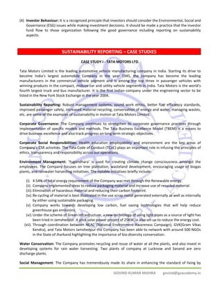 (4) Investor Behaviour: It is a recognized principle that investors should consider the Environmental, Social and 
Governance (ESG) issues while making investment decisions. It should be made a practice that the investor 
fund flow to those organization following the good governance including reporting on sustainability 
aspects. 
SUSTAINABILITY REPORTING – CASE STUDIES 
CASE STUDY I ‐ TATA MOTORS LTD. 
Tata Motors Limited is the leading automotive vehicle manufacturing company in India. Starting its drive to 
become India’s largest automobile Company in the year 1945, the company has become the leading 
manufacturers in the commercial vehicle segment and is among the top three in passenger vehicles with 
winning products in the compact, midsize car and utility vehicle segments in India. Tata Motors is the world’s 
fourth largest truck and bus manufacturer. It is the first Indian company under the engineering sector to be 
listed in the New York Stock Exchange in the year 2004. 
Sustainability Reporting: Robust management systems, sound work ethics, better fuel efficiency standards, 
improved passenger safety, increased material recycling, conservation of energy and water, managing wastes, 
etc. are some of the examples of sustainability in motion at Tata Motors Limited. 
Corporate Governance: The Company continues to strengthen its corporate governance practices through 
implementation of specific models and methods. The Tata Business Excellence Model (TBEM) is a means to 
drive business excellence and also track progress on long term strategic objectives. 
Corporate Social Responsibilities: Health education employability and environment are the key areas of 
Company’s CSR activities. The Tata Code of Conduct (TCoC) plays an important role in infusing the principles of 
ethics, transparency and responsibility across our operations. 
Environment Management: ‘Yugandhara’ is used for creating climate change consciousness amongst the 
employees. The Company focuses on tree plantation, wasteland development, encouraging usage of biogas 
plants, and rainwater harvesting initiatives. The notable initiatives briefly include: 
(i). 4.54% of total energy requirement of the Company was met through the Renewable energy. 
(ii). Company implemented ideas to reduce packaging material and increase use of recycled material. 
(iii).Elimination of hazardous material and reducing their carbon footprint. 
(iv).Re‐cycling of material is best illustrated in the use scrap metal generated externally as well as internally 
GOVIND KUMAR MISHRA govind@goacademy.in 
by either using sustainable packaging. 
(v). Company works towards developing low carbon, fuel saving technologies that will help reduce 
greenhouse gas emissions. 
(vi).Under the scheme of Green Infrastructure, a new technology of using light pipes as a source of light has 
been tried in Jamshedpur. A pilot solar power project of 25KW, is also set up to reduce the energy cost. 
(vii). Through coordination between NEAC (National Environment Awareness Campaign), GVK(Gram Vikas 
Kendra), and Tata Motors Jamshedpur the Company has been able to network with around 500 NGOs 
in the State of Jharkand highlighting the importance of bio‐diversity conservation. 
Water Conservation: The Company promotes recycling and reuse of water at all the plants, and also invest in 
developing systems for rain water harvesting. Two plants of company at Lucknow and Sanand are zero 
discharge plants. 
Social Management: The Company has tremendously made its share in enhancing the standard of living by 
 