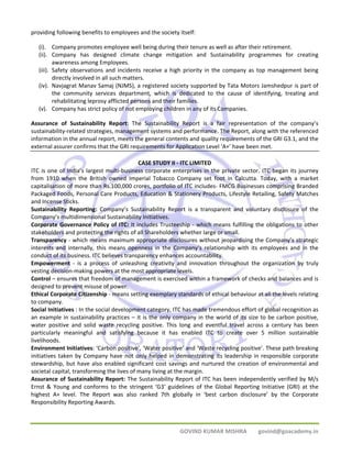 providing following benefits to employees and the society itself: 
(i). Company promotes employee well being during their tenure as well as after their retirement. 
(ii). Company has designed climate change mitigation and Sustainability programmes for creating 
GOVIND KUMAR MISHRA govind@goacademy.in 
awareness among Employees. 
(iii). Safety observations and incidents receive a high priority in the company as top management being 
directly involved in all such matters. 
(iv). Navjagrat Manav Samaj (NJMS), a registered society supported by Tata Motors Jamshedpur is part of 
the community services department, which is dedicated to the cause of identifying, treating and 
rehabilitating leprosy afflicted persons and their families. 
(v). Company has strict policy of not employing children in any of its Companies. 
Assurance of Sustainability Report: The Sustainability Report is a fair representation of the company’s 
sustainability‐related strategies, management systems and performance. The Report, along with the referenced 
information in the annual report, meets the general contents and quality requirements of the GRI G3.1, and the 
external assurer confirms that the GRI requirements for Application Level ‘A+’ have been met. 
CASE STUDY II ‐ ITC LIMITED 
ITC is one of India’s largest multi‐business corporate enterprises in the private sector. ITC began its journey 
from 1910 when the British owned Imperial Tobacco Company set foot in Calcutta. Today, with a market 
capitalisation of more than Rs.100,000 crores, portfolio of ITC includes‐ FMCG Businesses comprising Branded 
Packaged Foods, Personal Care Products, Education & Stationery Products, Lifestyle Retailing, Safety Matches 
and Incense Sticks. 
Sustainability Reporting: Company’s Sustainability Report is a transparent and voluntary disclosure of the 
Company’s multidimensional Sustainability Initiatives. 
Corporate Governance Policy of ITC: It includes Trusteeship ‐ which means fulfilling the obligations to other 
stakeholders and protecting the rights of all Shareholders whether large or small. 
Transparency ‐ which means maximum appropriate disclosures without jeopardising the Company’s strategic 
interests and internally, this means openness in the Company’s relationship with its employees and in the 
conduct of its business. ITC believes transparency enhances accountability. 
Empowerment ‐ is a process of unleashing creativity and innovation throughout the organization by truly 
vesting decision‐making powers at the most appropriate levels. 
Control – ensures that freedom of management is exercised within a framework of checks and balances and is 
designed to prevent misuse of power. 
Ethical Corporate Citizenship ‐ means setting exemplary standards of ethical behaviour at all the levels relating 
to company. 
Social Initiatives : In the social development category, ITC has made tremendous effort of global recognition as 
an example in sustainability practices – it is the only company in the world of its size to be carbon positive, 
water positive and solid waste recycling positive. This long and eventful travel across a century has been 
particularly meaningful and satisfying because it has enabled ITC to create over 5 million sustainable 
livelihoods. 
Environment Initiatives: ‘Carbon positive’, ‘Water positive’ and ‘Waste recycling positive’. These path breaking 
initiatives taken by Company have not only helped in demonstrating its leadership in responsible corporate 
stewardship, but have also enabled significant cost savings and nurtured the creation of environmental and 
societal capital, transforming the lives of many living at the margin. 
Assurance of Sustainability Report: The Sustainability Report of ITC has been independently verified by M/s 
Ernst & Young and conforms to the stringent ‘G3’ guidelines of the Global Reporting Initiative (GRI) at the 
highest A+ level. The Report was also ranked 7th globally in ‘best carbon disclosure’ by the Corporate 
Responsibility Reporting Awards. 
 