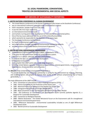 16. LEGAL FRAMEWORK, CONVENTIONS, 
TREATIES ON ENVIRONMENTAL AND SOCIAL ASPECTS 
KEY DRIVERS OF SUSTAINABILITY REPORTING 
1. UNITED NATIONS CONFERENCE On HUMAN ENVIRONMENT 
• The United Nations Conference on the Human Environment (also known as the Stockholm Conference) 
• was an international conference convened under United Nations auspices 
• held in Stockholm, Sweden from June 5‐16,1972. 
• It was the UN's first major conference 
• on international environmental issues, 
• and marked a turning point in the development of international environmental politics. 
• One of the key issues addressed was the use of CFCs (chlorofluorocarbons) 
• which seemed to be responsible for the depletion of the ozone layer. 
• The Stockholm Conference laid framework 
• for future environmental cooperation; 
• led to the creation of global and regional environmental monitoring networks 
• and the creation of the United Nations Environment Programme. 
2. UNITED NATIONS ENVIRONMENT PROGRAMME 
• United Nations Environment Programme (UNEP), established in 1972, 
• is the voice for the environment within the United Nations system. 
• UNEP acts as a catalyst, advocate, educator and facilitator 
• to promote the wise use and sustainable development 
• of the global environment. 
• To accomplish this, UNEP works with a wide range of partners, 
• including United Nations agencies, international organizations, national governments, nongovernmental 
GOVIND KUMAR MISHRA govind@goacademy.in 
organizations, the private sector and civil society. 
The Mission of the United Nation’s Environment Programme is ‐ 
“To provide leadership and encourage partnership in caring for the environment by inspiring, informing, 
and enabling nations and peoples to improve their quality of life without compromising that of future 
generations.” 
The major Milestones of the UNEP include: 
¾ 1973 ‐ Convention on International Trade in Endangered Species (CITES) 
¾ 1985 ‐ Vienna Convention for the Protection of the Ozone Layer 
¾ 1987 ‐ Montreal Protocol on Substances that Deplete the Ozone Layer 
¾ 1988 ‐ Intergovernmental Panel on Climate Change (IPCC) 
¾ 1989 ‐ Basel Convention on the Transboundary Movement of Hazardous Wastes 
¾ 1992 ‐ UN Conference on Environment and Development (Earth Summit) publishes Agenda 21, a 
blueprint for sustainable development 
¾ 1992 ‐ Convention on Biological Diversity 
¾ 2000 ‐ Malmö Declaration ‐ first Global Ministerial Forum on the Environment calls for strengthened 
international environmental governance 
¾ 2000 ‐ Millennium Declaration ‐ environmental sustainability included as one of eight Millennium 
Development Goals 
¾ 2002 ‐ World Summit on Sustainable Development 
 