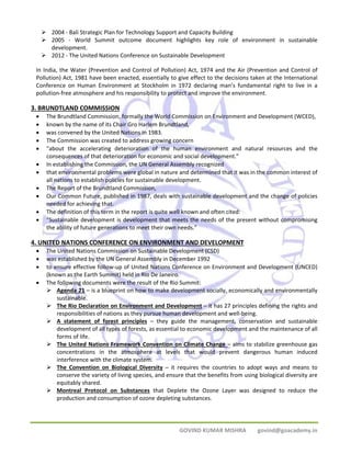 ¾ 2004 ‐ Bali Strategic Plan for Technology Support and Capacity Building 
¾ 2005 ‐ World Summit outcome document highlights key role of environment in sustainable 
GOVIND KUMAR MISHRA govind@goacademy.in 
development. 
¾ 2012 ‐ The United Nations Conference on Sustainable Development 
In India, the Water (Prevention and Control of Pollution) Act, 1974 and the Air (Prevention and Control of 
Pollution) Act, 1981 have been enacted, essentially to give effect to the decisions taken at the International 
Conference on Human Environment at Stockholm in 1972 declaring man’s fundamental right to live in a 
pollution‐free atmosphere and his responsibility to protect and improve the environment. 
3. BRUNDTLAND COMMISSION 
• The Brundtland Commission, formally the World Commission on Environment and Development (WCED), 
• known by the name of its Chair Gro Harlem Brundtland, 
• was convened by the United Nations in 1983. 
• The Commission was created to address growing concern 
• "about the accelerating deterioration of the human environment and natural resources and the 
consequences of that deterioration for economic and social development." 
• In establishing the Commission, the UN General Assembly recognized 
• that environmental problems were global in nature and determined that it was in the common interest of 
all nations to establish policies for sustainable development. 
• The Report of the Brundtland Commission, 
• Our Common Future, published in 1987, deals with sustainable development and the change of policies 
needed for achieving that. 
• The definition of this term in the report is quite well known and often cited: 
• "Sustainable development is development that meets the needs of the present without compromising 
the ability of future generations to meet their own needs.” 
4. UNITED NATIONS CONFERENCE ON ENVIRONMENT AND DEVELOPMENT 
• The United Nations Commission on Sustainable Development (CSD) 
• was established by the UN General Assembly in December 1992 
• to ensure effective follow‐up of United Nations Conference on Environment and Development (UNCED) 
(known as the Earth Summit) held in Rio De Janeiro. 
• The following documents were the result of the Rio Summit: 
¾ Agenda 21 – is a blueprint on how to make development socially, economically and environmentally 
sustainable. 
¾ The Rio Declaration on Environment and Development – it has 27 principles defining the rights and 
responsibilities of nations as they pursue human development and well‐being. 
¾ A statement of forest principles – they guide the management, conservation and sustainable 
development of all types of forests, as essential to economic development and the maintenance of all 
forms of life. 
¾ The United Nations Framework Convention on Climate Change – aims to stabilize greenhouse gas 
concentrations in the atmosphere at levels that would prevent dangerous human induced 
interference with the climate system. 
¾ The Convention on Biological Diversity – it requires the countries to adopt ways and means to 
conserve the variety of living species, and ensure that the benefits from using biological diversity are 
equitably shared. 
¾ Montreal Protocol on Substances that Deplete the Ozone Layer was designed to reduce the 
production and consumption of ozone depleting substances. 
 