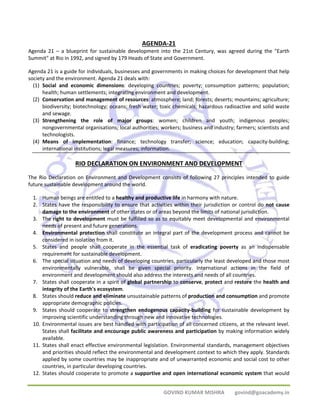 AGENDA‐21 
Agenda 21 – a blueprint for sustainable development into the 21st Century, was agreed during the "Earth 
Summit" at Rio in 1992, and signed by 179 Heads of State and Government. 
Agenda 21 is a guide for individuals, businesses and governments in making choices for development that help 
society and the environment. Agenda 21 deals with: 
(1) Social and economic dimensions: developing countries; poverty; consumption patterns; population; 
health; human settlements; integrating environment and development. 
(2) Conservation and management of resources: atmosphere; land; forests; deserts; mountains; agriculture; 
biodiversity; biotechnology; oceans; fresh water; toxic chemicals; hazardous radioactive and solid waste 
and sewage. 
(3) Strengthening the role of major groups: women; children and youth; indigenous peoples; 
nongovernmental organisations; local authorities; workers; business and industry; farmers; scientists and 
technologists. 
(4) Means of implementation: finance; technology transfer; science; education; capacity‐building; 
international institutions; legal measures; information. 
RIO DECLARATION ON ENVIRONMENT AND DEVELOPMENT 
The Rio Declaration on Environment and Development consists of following 27 principles intended to guide 
future sustainable development around the world. 
1. Human beings are entitled to a healthy and productive life in harmony with nature. 
2. States have the responsibility to ensure that activities within their jurisdiction or control do not cause 
damage to the environment of other states or of areas beyond the limits of national jurisdiction. 
3. The right to development must be fulfilled so as to equitably meet developmental and environmental 
GOVIND KUMAR MISHRA govind@goacademy.in 
needs of present and future generations. 
4. Environmental protection shall constitute an integral part of the development process and cannot be 
considered in isolation from it. 
5. States and people shall cooperate in the essential task of eradicating poverty as an indispensable 
requirement for sustainable development. 
6. The special situation and needs of developing countries, particularly the least developed and those most 
environmentally vulnerable, shall be given special priority. International actions in the field of 
environment and development should also address the interests and needs of all countries. 
7. States shall cooperate in a spirit of global partnership to conserve, protect and restore the health and 
integrity of the Earth's ecosystem. 
8. States should reduce and eliminate unsustainable patterns of production and consumption and promote 
appropriate demographic policies. 
9. States should cooperate to strengthen endogenous capacity‐building for sustainable development by 
improving scientific understanding through new and innovative technologies. 
10. Environmental issues are best handled with participation of all concerned citizens, at the relevant level. 
States shall facilitate and encourage public awareness and participation by making information widely 
available. 
11. States shall enact effective environmental legislation. Environmental standards, management objectives 
and priorities should reflect the environmental and development context to which they apply. Standards 
applied by some countries may be inappropriate and of unwarranted economic and social cost to other 
countries, in particular developing countries. 
12. States should cooperate to promote a supportive and open international economic system that would 
 