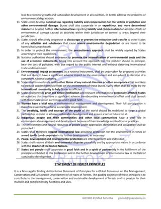 lead to economic growth and sustainable development in all countries, to better address the problems of 
environmental degradation. 
13. States shall develop national law regarding liability and compensation for the victims of pollution and 
other environmental damage. States shall also cooperate in an expeditious and more determined 
manner to develop further international law regarding liability and compensation for adverse effects of 
environmental damage caused by activities within their jurisdiction or control to areas beyond their 
jurisdiction. 
14. States should effectively cooperate to discourage or prevent the relocation and transfer to other States 
of any activities and substances that cause severe environmental degradation or are found to be 
harmful to human health. 
15. In order to protect the environment, the precautionary approach shall be widely applied by States 
GOVIND KUMAR MISHRA govind@goacademy.in 
according to their capabilities. 
16. National authorities should endeavour to promote the internalization of environmental costs and the 
use of economic instruments, taking into account the approach that the polluter should, in principle, 
bear the cost of pollution, with due regard to the public interest and without distorting international 
trade and investment. 
17. Environmental impact assessment, as a national instrument, shall be undertaken for proposed activities 
that are likely to have a significant adverse impact on the environment and are subject to decision of a 
competent national authority. 
18. States shall immediately notify other States of any natural disasters or other emergencies that are likely 
to produce sudden harmful effects on the environment of those States. Every effort shall be made by the 
international community to help States so afflicted. 
19. States shall provide prior and timely notification and relevant information to potentially affected States 
on activities that may have a significant adverse transboundary environmental effect and shall consult 
with those States at an early stage and in good faith. 
20. Women have a vital role in environmental management and development. Their full participation is 
therefore essential to achieve sustainable development. 
21. The creativity, ideals and courage of the youth of the world should be mobilized to forge a global 
partnership in order to achieve sustainable development and ensure a better future for all. 
22. Indigenous people and their communities and other local communities have a vital role in 
environmental management and development because of their knowledge and traditional practices. 
23. The environment and natural resources of people under oppression, domination and occupation shall be 
protected. 
24. States shall therefore respect international law providing protection for the environment in times of 
armed conflict and cooperate in its further development, as necessary. 
25. Peace, development and environmental protection are interdependent and indivisible. 
26. States shall resolve all their environmental disputes peacefully and by appropriate means in accordance 
with the Charter of the United Nations. 
27. States and people shall cooperate in good faith and in a spirit of partnership in the fulfillment of the 
principles embodied in this Declaration and in the further development of international law in the field of 
sustainable development. 
STATEMENT OF FOREST PRINCIPLES 
It is a Non‐Legally Binding Authoritative Statement of Principles for a Global Consensus on the Management, 
Conservation and Sustainable Development of all types of Forests. The guiding objective of these principles is to 
contribute to the management, conservation and sustainable development of forests and to provide for their 
multiple and complementary functions and uses. 
 