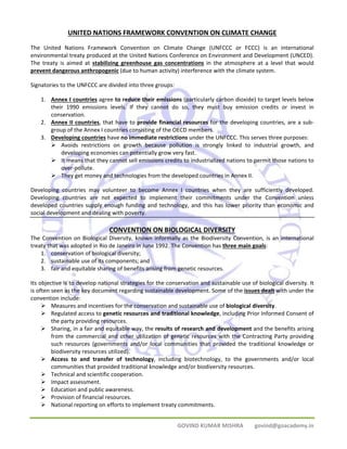 UNITED NATIONS FRAMEWORK CONVENTION ON CLIMATE CHANGE 
The United Nations Framework Convention on Climate Change (UNFCCC or FCCC) is an international 
environmental treaty produced at the United Nations Conference on Environment and Development (UNCED). 
The treaty is aimed at stabilizing greenhouse gas concentrations in the atmosphere at a level that would 
prevent dangerous anthropogenic (due to human activity) interference with the climate system. 
Signatories to the UNFCCC are divided into three groups: 
1. Annex I countries agree to reduce their emissions (particularly carbon dioxide) to target levels below 
their 1990 emissions levels. If they cannot do so, they must buy emission credits or invest in 
conservation. 
2. Annex II countries, that have to provide financial resources for the developing countries, are a sub‐group 
of the Annex I countries consisting of the OECD members. 
3. Developing countries have no immediate restrictions under the UNFCCC. This serves three purposes: 
¾ Avoids restrictions on growth because pollution is strongly linked to industrial growth, and 
developing economies can potentially grow very fast. 
¾ It means that they cannot sell emissions credits to industrialized nations to permit those nations to 
GOVIND KUMAR MISHRA govind@goacademy.in 
over‐pollute. 
¾ They get money and technologies from the developed countries in Annex II. 
Developing countries may volunteer to become Annex I countries when they are sufficiently developed. 
Developing countries are not expected to implement their commitments under the Convention unless 
developed countries supply enough funding and technology, and this has lower priority than economic and 
social development and dealing with poverty. 
CONVENTION ON BIOLOGICAL DIVERSITY 
The Convention on Biological Diversity, known informally as the Biodiversity Convention, is an international 
treaty that was adopted in Rio de Janeiro in June 1992. The Convention has three main goals: 
1. conservation of biological diversity; 
2. sustainable use of its components; and 
3. fair and equitable sharing of benefits arising from genetic resources. 
Its objective is to develop national strategies for the conservation and sustainable use of biological diversity. It 
is often seen as the key document regarding sustainable development. Some of the issues dealt with under the 
convention include: 
¾ Measures and incentives for the conservation and sustainable use of biological diversity. 
¾ Regulated access to genetic resources and traditional knowledge, including Prior Informed Consent of 
the party providing resources. 
¾ Sharing, in a fair and equitable way, the results of research and development and the benefits arising 
from the commercial and other utilization of genetic resources with the Contracting Party providing 
such resources (governments and/or local communities that provided the traditional knowledge or 
biodiversity resources utilized). 
¾ Access to and transfer of technology, including biotechnology, to the governments and/or local 
communities that provided traditional knowledge and/or biodiversity resources. 
¾ Technical and scientific cooperation. 
¾ Impact assessment. 
¾ Education and public awareness. 
¾ Provision of financial resources. 
¾ National reporting on efforts to implement treaty commitments. 
 