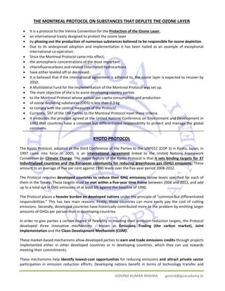 THE MONTREAL PROTOCOL ON SUBSTANCES THAT DEPLETE THE OZONE LAYER 
• It is a protocol to the Vienna Convention for the Protection of the Ozone Layer, 
• an international treaty designed to protect the ozone layer 
• by phasing out the production of numerous substances believed to be responsible for ozone depletion. 
• Due to its widespread adoption and implementation it has been hailed as an example of exceptional 
GOVIND KUMAR MISHRA govind@goacademy.in 
international co‐operation. 
• Since the Montreal Protocol came into effect, 
• the atmospheric concentrations of the most important 
• chlorofluorocarbons and related chlorinated hydrocarbons 
• have either leveled off or decreased. 
• It is believed that if the international agreement is adhered to, the ozone layer is expected to recover by 
2050. 
• A Multilateral Fund for the Implementation of the Montreal Protocol was set up. 
• The main objective of the is to assist developing country parties 
• to the Montreal Protocol whose annual per capita consumption and production 
• of ozone depleting substances (ODS) is less than 0.3 kg 
• to comply with the control measures of the Protocol. 
• Currently, 147 of the 196 Parties to the Montreal Protocol meet these criteria. 
• It embodies the principle agreed at the United Nations Conference on Environment and Development in 
1992 that countries have a common but differentiated responsibility to protect and manage the global 
commons. 
KYOTO PROTOCOL 
The Kyoto Protocol, adopted at the third Conference of the Parties to the UNFCCC (COP 3) in Kyoto, Japan, in 
1997 came into force in 2005, is an international agreement linked to the United Nations Framework 
Convention on Climate Change. The major feature of the Kyoto Protocol is that it sets binding targets for 37 
industrialized countries and the European community for reducing greenhouse gas (GHG) emissions. These 
amount to an average of five per cent against 1990 levels over the five‐year period 2008‐2012. 
The Protocol requires developed countries to reduce their GHG emissions below levels specified for each of 
them in the Treaty. These targets must be met within a five‐year time frame between 2008 and 2012, and add 
up to a total cut in GHG emissions of at least 5% against the baseline of 1990. 
The Protocol places a heavier burden on developed nations under the principle of “common but differentiated 
responsibilities.” This has two main reasons. Firstly, those countries can more easily pay the cost of cutting 
emissions. Secondly, developed countries have historically contributed more to the problem by emitting larger 
amounts of GHGs per person than in developing countries. 
In order to give parties a certain degree of flexibility in meeting their emission reduction targets, the Protocol 
developed three innovative mechanisms ‐ known as Emissions Trading (the carbon market), Joint 
Implementation and the Clean Development Mechanism (CDM). 
These market‐based mechanisms allow developed parties to earn and trade emissions credits through projects 
implemented either in other developed countries or in developing countries, which they can use towards 
meeting their commitments. 
These mechanisms help identify lowest‐cost opportunities for reducing emissions and attract private sector 
participation in emission reduction efforts. Developing nations benefit in terms of technology transfer and 
 