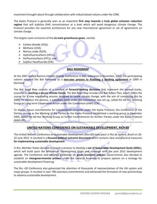 investment brought about through collaboration with industrialized nations under the CDM. 
The Kyoto Protocol is generally seen as an important first step towards a truly global emission reduction 
regime that will stabilize GHG concentrations at a level which will avoid dangerous climate change. The 
Protocol provides the essential architecture for any new international agreement or set of agreements on 
climate change. 
The targets cover emissions of the six main greenhouse gases, namely: 
GOVIND KUMAR MISHRA govind@goacademy.in 
¾ Carbon dioxide (CO2); 
¾ Methane (CH4); 
¾ Nitrous oxide (N2O); 
¾ Hydrofluorocarbons (HFCs); 
¾ Perfluorocarbons (PFCs); and 
¾ Sulphur hexafluoride (SF6) 
BALI ROADMAP 
At the 2007 United Nations Climate Change Conference in Bali, Indonesia in December, 2007, the participating 
nations adopted the Bali Roadmap as a two‐year process to finalizing a bindinig agreement in 2009 in 
Denmark. 
The Bali Road Map consists of a number of forward‐looking decisions that represent the various tracks, 
essential to reaching a secure climate future. The Bali Road Map includes the Bali Action Plan, which charts the 
course for a new negotiating process designed to tackle climate change, with the aim of completing this by 
2009. To conduct the process, a subsidiary body under the Convention was set up, called the Ad Hoc Working 
Group on Long‐term Cooperative Action under the Convention (AWG‐LCA). 
To discuss future commitments for industrialized countries under the Kyoto Protocol, the Conference of the 
Parties serving as the Meeting of the Parties to the Kyoto Protocol established a working group in December 
2005, called the Ad Hoc Working Group on further Commitments for Annex I Parties under the Kyoto Protocol 
(AWG‐KP). 
UNITED NATIONS CONFERENCE ON SUSTAINABLE DEVELOPMENT, RIO+20 
The United Nations Conference on Sustainable Development (Rio+20) took place in Rio de Janeiro, Brazil on 20‐ 
22 June 2012. It resulted in a focused political outcome document which contains clear and practical measures 
for implementing sustainable development. 
In Rio, Member States decided to launch a process to develop a set of Sustainable Development Goals (SDGs), 
which will build upon the Millennium Development Goals and converge with the post 2015 development 
agenda. The Conference also adopted guidelines on green economy policies. Governments also decided to 
establish an intergovernmental process under the General Assembly to prepare options on a strategy for 
sustainable development financing. 
The Rio +20 Conference also galvanized the attention of thousands of representatives of the UN system and 
major groups. It resulted in over 700 voluntary commitments and witnessed the formation of new partnerships 
to advance sustainable development. 
 