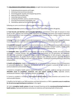 The MILLENNIUM DEVELOPMENT GOALS (MDGS) are eight international development goals 
1. Eradicating extreme poverty and hunger, 
2. Achieving universal primary education, 
3. Promoting gender equality and empowering women, 
4. Reducing child mortality rates, 
5. Improving maternal health, 
6. Combating HIV/AIDS, malaria, and other diseases, 
7. Ensuring environmental sustainability, and 
8. Developing a global partnership for development. 
Following are some commitments adopted under Rio+20 outcome document: 
1. Poverty Eradication: poverty eradication should be given highest priority within UN agenda; 
2. Food Security and Nutrition and Sustainable Agriculture: commitment of the right of everyone to have 
access to safe, sufficient and nutritious food, importance of sustainable agriculture and recognize importance 
of addressing access of rural communities – including credit, financial services, markets, land tenure, health 
care and social services 
3. Energy: critical role of energy in sustainable development – access to sustainable modern energy contributes 
to poverty eradication, saves lives and improves health, essential to social inclusion and gender equality. 
4. Sustainable transport: importance of environmentally sound, safe and affordable transportation as a means 
to improve social equity and health. Support development of sustainable transport systems, notably public 
mass transportation systems. Acknowledge that developing countries need assistance. 
5. Sustainable cities: well planned and integrated cities can be economically, socially and environmentally 
sustainable – inclusive housing, safe and healthy living environment for all particularly the vulnerable, 
affordable and sustainable transport and energy, promotion and protection of safe and green urban spaces, 
water and sanitation, air quality, decent jobs and improved urban planning and slum upgrading. Recognize 
importance of mixed‐use planning and non‐motorized mobility ‐ including by promoting pedestrian and cycling 
infrastructures. 
6. Health and population: Health is a precondition for, an outcome of, and an indicator of all three dimensions 
of sustainable development. Sustainable development will not be achieved in presence of high burden on 
communicable/non communicable diseases. 
7. Commit to strengthen health systems toward the provision of equitable, universal coverage and promote 
affordable access to prevention, treatment, care and support related to NCDs, especially cancers, 
cardiovascular diseases, chronic respiratory diseases and diabetes. 
8. Commit to establish or strengthen multi‐sectoral national policies for the prevention and control of non‐communicable 
GOVIND KUMAR MISHRA govind@goacademy.in 
diseases. 
9. Reaffirm the full right to use TRIPS provisions and Doha Declaration on TRIPs to promote access to medicines 
for all and encourage development assistance in this regard. 
10. Call to strengthen health systems through increased financing and the recruitment/training/retention of 
health workers, improved distribution and access to medicines and improving health infrastructure. 
 