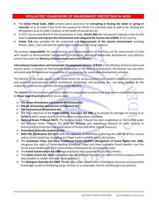 REGULATORY FRAMEWORK OF ENVIRONMENT PROTECTION IN INDIA 
• The Indian Penal Code, 1860 contains penal provisions for corrupting or fouling the water or spring or 
reservoir so as to make it less fit for the purpose for which it is ordinarily used as well as for vitiating the 
atmosphere so as to make it noxious to the health of any person etc. 
• In 1977, by an amendment to the Constitution of India, Article 48A was introduced imposing a duty on the 
State to protect and improve the environment and safeguard the forests and wildlife of the country. 
• Article 51A also, provides for the protection and improvement of the natural environment including 
forests, lakes, rivers and wild life and to have compassion for living creatures. 
The primary responsibility for administration and implementation of the Policy of the Government of India 
with respect to environmental management, conservation, ecological sustainable development and pollution 
control rests with the Ministry of Environment and Forest (MoEF). 
International Cooperation and Sustainable Development Division (IC&SD) in the Ministry of Environment and 
Forests works in relation to international cooperation in the field of environment, the Division has also been 
entrusted with the additional responsibility of coordinating the sustainable development activities. 
The Ministry is the nodal agency in the Government for various environment related multilateral conventions 
and protocols. Environment related multilateral conventions and protocols etc., are being handled by the 
respective technical and scientific divisions in the Ministry. 
The Ministry of Environment and Forest (MoEF) is responsible to enforce the Regulations established pursuant 
to Major Legal Enactments which are as under: 
¾ The Water (Prevention and Control of Pollution) Act. 
¾ The Air (Prevention and Control of Pollution) Act. 
¾ The Environment (Protection) Act. 
¾ The main objective of the Public Liability Insurance Act 1991 is to provide for damages to victims of an 
accident which occurs as a result of handling any hazardous substance. 
¾ National Green Tribunal (NGT): The National Green Tribunal has been established on 18.10.2010 under 
the National Green Tribunal Act 2010 for effective and expeditious disposal of cases relating to 
environmental protection and conservation of forests and other natural resources. 
¾ Prevention of Cruelty to Animals Act. 
¾ Wild Life (Protection) Act 1972 with the objective of effectively protecting the wild life of this country 
and to control poaching, smuggling and illegal trade in wildlife and its derivatives. 
¾ The Scheduled Tribes and Other Traditional Forest Dwellers (Recognition of Forest Rights) Act, 2006, 
recognizes the rights of forest‐dwelling Scheduled Tribes and other traditional forest dwellers over the 
forest areas inhabited by them and provides a framework for according the same. 
¾ The Forest Conservation Act 1980 was enacted to help conserve the country’s forests. 
¾ The Indian Forest Act, 1927 consolidates the law relating to forests, the transit of forest produce and the 
GOVIND KUMAR MISHRA govind@goacademy.in 
duty leviable on timber and other forest‐produce. 
¾ The Biological Diversity Act 2002 The Act aims at the conservation of biological resources and associated 
knowledge as well as facilitating access to them in a sustainable manner and through a just process. 
 