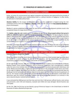 17. PRINCIPLES OF ABSOLUTE LIABILITY 
RULE IN RYLANDS V. FLETCHER 
Earlier, all actions for environmental torts against companies and industries were governed by the principle of 
strict liability. Strict liability means liability without fault i.e., without intention or negligence. In other words, 
the defendant is held liable without fault. 
Absolute liability for the escape of impounded waters was first established in England during the mid‐nineteenth 
century in the case of Rylands v. Fletcher, (1868) LR 3 330. The rule was first stated by Blackburn, J. 
(Court of Exchequer) 
Blackburn’s opinion established broad liability for land owners whose land development activities result in the 
unexpected release of a large volume of water. 
The liability under this rule is strict and it is no defence to say that the thing escaped without that person’s 
willful act, default or neglect or even that he had no knowledge of its existence. The House of Lords, however, 
added a rider to the above statement stating that – this rule applies only to non‐natural user of the land and it 
does not apply to things naturally established on the land or where the thing escaped due to an act of God or 
an act of stranger or the default of the person injured or where the thing which escapes is present by the 
consent of the person injured or in certain cases where there is statutory authority. 
American courts began dealing with Rylands absolute liability soon after the House of Lords issued its Rylands 
opinion. For several decades following these decisions, courts and commentators in the United States largely 
disapproved of the Rylands doctrine. 
APPLICABILITY OF RYLANDS DOCTRINE IN INDIA 
Industrial Disasters‐Bhopal Gas Disaster 
Bhopal Gas Disaster being the worst industrial disaster of the country has raised complex legal questions about 
the liability of a parent company for the act of its subsidiary, and the responsibility of multinational 
corporations engaged in hazardous activity and transfer of hazardous technology. 
On the night of Dec. 2nd‐3rd, 1984, the most tragic industrial disaster in history occurred in the city of Bhopal, 
Madhya Pradesh. Union Carbide Corporation, (UCC) an American Corporation, had a chemical plant in Bhopal 
under the name Union Carbide India Ltd., (UCIL). The chemical plant manufactured pesticides called Seven and 
Temik. Methyl Isocyanate (MIC), a highly toxic gas is an ingredient in the production of both Seven and Temik. 
On the night of tragedy, MIC leaked from the plant in substantial quantities and the prevailing winds blew the 
deadly gas into the overpopulated hutments adjacent to the plants and into the most densely occupied parts of 
the city. The massive escape of lethal MIC gas from the Bhopal Plant into the atmosphere rained death and 
destruction upon the innocent and helpless persons and caused widespread pollution to its environs in the 
worst industrial disaster mankind had ever known. 
It was estimated that 2660 persons‐lost their lives and more than 2 lakh persons suffered injuries, some serious 
and permanent, some mild and temporary. Livestock were killed and crops damaged. Normal business was 
interrupted. 
On Dec 7th, 1984, the first law suit was filed by a group of American lawyers in the United States on behalf of 
thousands of Indians affected by the gas leak. 
GOVIND KUMAR MISHRA govind@goacademy.in 
 