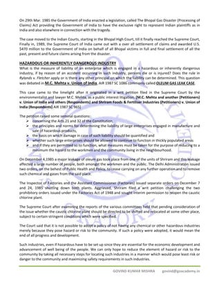 On 29th Mar. 1985 the Government of India enacted a legislation, called The Bhopal Gas Disaster (Processing of 
Claims) Act providing the Government of India to have the exclusive right to represent Indian plaintiffs as in 
India and also elsewhere in connection with the tragedy. 
The case moved to the Indian Courts, starting in the Bhopal High Court, till it finally reached the Supreme Court, 
Finally in, 1989, the Supreme Court of India came out with a over all settlement of claims and awarded U.S. 
$470 million to the Government of India on behalf of all Bhopal victims in full and final settlement of all the 
past, present and future claims arising from the disaster. 
HAZARDOUS OR INHERENTLY DANGEROUS INDUSTRY 
What is the measure of liability of an enterprise which is engaged in a hazardous or inherently dangerous 
industry, if by reason of an accident occurring in such industry, persons die or is injured? Does the rule in 
Rylands v. Fletcher apply or is there any other principal on which the liability can be determined. This question 
was debated in M.C. Mehta v. Union of India, AIR 1987 SC 1086 commonly called OLEUM GAS LEAK CASE. 
This case came to the limelight after it originated in a writ petition filed in the Supreme Court by the 
environmentalist and lawyer M.C. Mehta, as a public interest litigation. [M.C. Mehta and another (Petitioners) 
v. Union of India and others (Respondents) and Shriram Foods & Fertiliser Industries (Petitioners) v. Union of 
India (Respondents) AIR 1987 SC 965] 
The petition raised some seminal questions: 
¾ concerning the Arts.21 and 32 of the Constitution, 
¾ the principles and norms for determining the liability of large enterprises engaged in manufacture and 
GOVIND KUMAR MISHRA govind@goacademy.in 
sale of hazardous products, 
¾ the basis on which damage in case of such liability should be quantified and 
¾ whether such large enterprises should be allowed to continue to function in thickly populated areas 
¾ and if they are permitted so to function, what measures must be taken for the purpose of reducing to a 
minimum the hazard to the workmen and the community living in the neighbourhood. 
On December 4,1985 a major leakage of oleum gas took place from one of the units of Shriram and this leakage 
affected a large number of people, both amongst the workmen and the public. The Delhi Administration issued 
two orders, on the behest of Public Health and Policy, to cease carrying on any further operation and to remove 
such chemical and gases from the said place. 
The Inspector of Factories and the Assistant Commissioner (Factories) issued separate orders on December 7 
and 24, 1985 shutting down both plants. Aggrieved, Shriram filed a writ petition challenging the two 
prohibitory orders issued under the Factories Act of 1948 and sought interim permission to reopen the caustic 
chlorine plant. 
The Supreme Court after examining the reports of the various committees held that pending consideration of 
the issue whether the caustic chlorine plant should be directed to be shifted and relocated at some other place, 
subject to certain stringent conditions which were specified. 
The Court said that it is not possible to adopt a policy of not having any chemical or other hazardous industries 
merely because they pose hazard or risk to the community. If such a policy were adopted, it would mean the 
end of all progress and development. 
Such industries, even if hazardous have to be set up since they are essential for the economic development and 
advancement of well being of the people. We can only hope to reduce the element of hazard or risk to the 
community by taking all necessary steps for locating such industries in a manner which would pose least risk or 
danger to the community and maximizing safety requirements in such industries. 
 