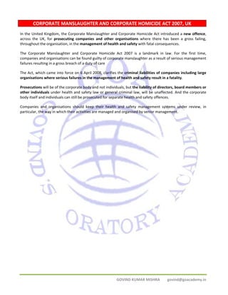 CORPORATE MANSLAUGHTER AND CORPORATE HOMICIDE ACT 2007, UK 
In the United Kingdom, the Corporate Manslaughter and Corporate Homicide Act introduced a new offence, 
across the UK, for prosecuting companies and other organisations where there has been a gross failing, 
throughout the organisation, in the management of health and safety with fatal consequences. 
The Corporate Manslaughter and Corporate Homicide Act 2007 is a landmark in law. For the first time, 
companies and organisations can be found guilty of corporate manslaughter as a result of serious management 
failures resulting in a gross breach of a duty of care 
The Act, which came into force on 6 April 2008, clarifies the criminal liabilities of companies including large 
organisations where serious failures in the management of health and safety result in a fatality. 
Prosecutions will be of the corporate body and not individuals, but the liability of directors, board members or 
other individuals under health and safety law or general criminal law, will be unaffected. And the corporate 
body itself and individuals can still be prosecuted for separate health and safety offences. 
Companies and organisations should keep their health and safety management systems under review, in 
particular, the way in which their activities are managed and organised by senior management. 
GOVIND KUMAR MISHRA govind@goacademy.in 
