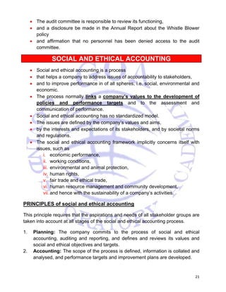 • The audit committee is responsible to review its functioning, 
• and a disclosure be made in the Annual Report about the Whistle Blower 
21 
policy 
• and affirmation that no personnel has been denied access to the audit 
committee. 
SOCIAL AND ETHICAL ACCOUNTING 
• Social and ethical accounting is a process 
• that helps a company to address issues of accountability to stakeholders, 
• and to improve performance in of all spheres, i.e. social, environmental and 
economic. 
• The process normally links a company’s values to the development of 
policies and performance targets and to the assessment and 
communication of performance. 
• Social and ethical accounting has no standardized model. 
• The issues are defined by the company’s values and aims, 
• by the interests and expectations of its stakeholders, and by societal norms 
and regulations. 
• The social and ethical accounting framework implicitly concerns itself with 
issues, such as 
i. economic performance, 
ii. working conditions, 
iii. environmental and animal protection, 
iv. human rights, 
v. fair trade and ethical trade, 
vi. human resource management and community development, 
vii. and hence with the sustainability of a company’s activities. 
PRINCIPLES of social and ethical accounting 
This principle requires that the aspirations and needs of all stakeholder groups are 
taken into account at all stages of the social and ethical accounting process. 
1. Planning: The company commits to the process of social and ethical 
accounting, auditing and reporting, and defines and reviews its values and 
social and ethical objectives and targets. 
2. Accounting: The scope of the process is defined, information is collated and 
analysed, and performance targets and improvement plans are developed. 
 