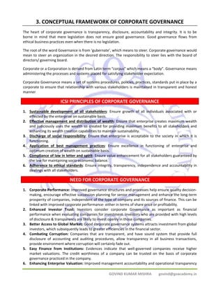 3. CONCEPTUAL FRAMEWORK OF CORPORATE GOVERNANCE 
The heart of corporate governance is transparency, disclosure, accountability and integrity. It is to be 
borne in mind that mere legislation does not ensure good governance. Good governance flows from 
ethical business practices even when there is no legislation. 
The root of the word Governance is from ‘gubernate’, which means to steer. Corporate governance would 
mean to steer an organization in the desired direction. The responsibility to steer lies with the board of 
directors/ governing board. 
Corporate or a Corporation is derived from Latin term “corpus” which means a “body”. Governance means 
administering the processes and systems placed for satisfying stakeholder expectation. 
Corporate Governance means a set of systems procedures, policies, practices, standards put in place by a 
corporate to ensure that relationship with various stakeholders is maintained in transparent and honest 
manner 
ICSI PRINCIPLES OF CORPORATE GOVERNANCE 
1. Sustainable development of all stakeholders: Ensure growth of all individuals associated with or 
GOVIND KUMAR MISHRA govind@goacademy.in 
effected by the enterprise on sustainable basis. 
2. Effective management and distribution of wealth: Ensure that enterprise creates maximum wealth 
and judiciously uses the wealth so created for providing maximum benefits to all stakeholders and 
enhancing its wealth creation capabilities to maintain sustainability. 
3. Discharge of social responsibility: Ensure that enterprise is acceptable to the society in which it is 
functioning. 
4. Application of best management practices: Ensure excellence in functioning of enterprise and 
optimum creation of wealth on sustainable basis. 
5. Compliance of law in letter and spirit: Ensure value enhancement for all stakeholders guaranteed by 
the law for maintaining socio‐economic balance. 
6. Adherence to ethical standards: Ensure integrity, transparency, independence and accountability in 
dealings with all stakeholders. 
NEED FOR CORPORATE GOVERNANCE 
1. Corporate Performance: Improved governance structures and processes help ensure quality decision‐making, 
encourage effective succession planning for senior management and enhance the long‐term 
prosperity of companies, independent of the type of company and its sources of finance. This can be 
linked with improved corporate performance‐ either in terms of share price or profitability. 
2. Enhanced Investor Trust: Investors consider corporate Governance as important as financial 
performance when evaluating companies for investment. Investors who are provided with high levels 
of disclosure & transparency are likely to invest openly in those companies. 
3. Better Access to Global Market: Good corporate governance systems attracts investment from global 
investors, which subsequently leads to greater efficiencies in the financial sector. 
4. Combating Corruption: Companies that are transparent, and have sound system that provide full 
disclosure of accounting and auditing procedures, allow transparency in all business transactions, 
provide environment where corruption will certainly fade out. 
5. Easy Finance from Institutions: Evidences indicate that well‐governed companies receive higher 
market valuations. The credit worthiness of a company can be trusted on the basis of corporate 
governance practiced in the company. 
6. Enhancing Enterprise Valuation: Improved management accountability and operational transparency 
 