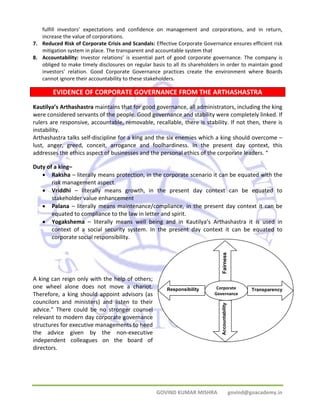 fulfill investors’ expectations and confidence on management and corporations, and in return, 
increase the value of corporations. 
7. Reduced Risk of Corporate Crisis and Scandals: Effective Corporate Governance ensures efficient risk 
mitigation system in place. The transparent and accountable system that 
8. Accountability: Investor relations’ is essential part of good corporate governance. The company is 
obliged to make timely disclosures on regular basis to all its shareholders in order to maintain good 
investors’ relation. Good Corporate Governance practices create the environment where Boards 
cannot ignore their accountability to these stakeholders. 
EVIDENCE OF CORPORATE GOVERNANCE FROM THE ARTHASHASTRA 
Kautilya’s Arthashastra maintains that for good governance, all administrators, including the king 
were considered servants of the people. Good governance and stability were completely linked. If 
rulers are responsive, accountable, removable, recallable, there is stability. If not then, there is 
instability. 
Arthashastra talks self‐discipline for a king and the six enemies which a king should overcome – 
lust, anger, greed, conceit, arrogance and foolhardiness. In the present day context, this 
addresses the ethics aspect of businesses and the personal ethics of the corporate leaders. “ 
Duty of a king– 
• Raksha – literally means protection, in the corporate scenario it can be equated with the 
GOVIND KUMAR MISHRA govind@goacademy.in 
risk management aspect. 
• Vriddhi – literally means growth, in the present day context can be equated to 
stakeholder value enhancement 
• Palana – literally means maintenance/compliance, in the present day context it can be 
equated to compliance to the law in letter and spirit. 
• Yogakshema – literally means well being and in Kautilya’s Arthashastra it is used in 
context of a social security system. In the present day context it can be equated to 
corporate social responsibility. 
A king can reign only with the help of others; 
one wheel alone does not move a chariot. 
Therefore, a king should appoint advisors (as 
councilors and ministers) and listen to their 
advice.” There could be no stronger counsel 
relevant to modern day corporate governance 
structures for executive managements to heed 
the advice given by the non‐executive 
independent colleagues on the board of 
directors. 
Corporate 
Governance 
Transparency 
Fairness 
Responsibility 
Accountability 
 