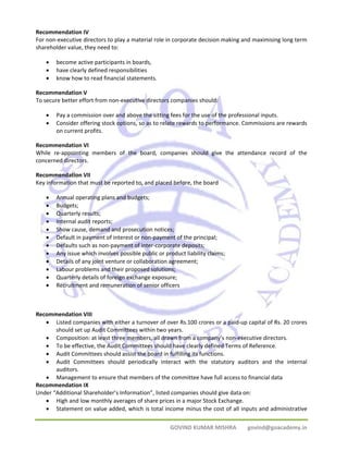 Recommendation IV 
For non‐executive directors to play a material role in corporate decision making and maximising long term 
shareholder value, they need to: 
GOVIND KUMAR MISHRA govind@goacademy.in 
• become active participants in boards, 
• have clearly defined responsibilities 
• know how to read financial statements. 
Recommendation V 
To secure better effort from non‐executive directors companies should: 
• Pay a commission over and above the sitting fees for the use of the professional inputs. 
• Consider offering stock options, so as to relate rewards to performance. Commissions are rewards 
on current profits. 
Recommendation VI 
While re‐appointing members of the board, companies should give the attendance record of the 
concerned directors. 
Recommendation VII 
Key information that must be reported to, and placed before, the board 
• Annual operating plans and budgets; 
• Budgets; 
• Quarterly results; 
• Internal audit reports; 
• Show cause, demand and prosecution notices; 
• Default in payment of interest or non‐payment of the principal; 
• Defaults such as non‐payment of inter‐corporate deposits; 
• Any issue which involves possible public or product liability claims; 
• Details of any joint venture or collaboration agreement; 
• Labour problems and their proposed solutions; 
• Quarterly details of foreign exchange exposure; 
• Recruitment and remuneration of senior officers 
Recommendation VIII 
• Listed companies with either a turnover of over Rs.100 crores or a paid‐up capital of Rs. 20 crores 
should set up Audit Committees within two years. 
• Composition: at least three members, all drawn from a company’s non‐executive directors. 
• To be effective, the Audit Committees should have clearly defined Terms of Reference. 
• Audit Committees should assist the board in fulfilling its functions. 
• Audit Committees should periodically interact with the statutory auditors and the internal 
auditors. 
• Management to ensure that members of the committee have full access to financial data 
Recommendation IX 
Under “Additional Shareholder’s Information”, listed companies should give data on: 
• High and low monthly averages of share prices in a major Stock Exchange. 
• Statement on value added, which is total income minus the cost of all inputs and administrative 
 
