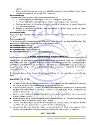 GOVIND KUMAR MISHRA govind@goacademy.in 
expenses. 
• Greater detail on business segments, up to 10% of turnover, giving share in sales revenue, review 
of operations, analysis of markets and future prospects. 
Recommendation X 
Consolidation of Group Accounts should be optional and subject to: 
• The FIs allowing companies to leverage on the basis of the group’s assets, and 
• The Income‐tax Department using the group concept in assessing corporate income‐tax. 
• If a company chooses to voluntarily consolidate, it should not be necessary to annex the accounts 
of its subsidiary companies. 
• However, if a company consolidates, then the definition of “group” should include the parent 
company and its subsidiaries. 
Recommendation XI 
Major Indian stock exchanges should gradually insist upon a compliance certificate, signed by the CEO and 
the CFO. 
Recommendation XII 
For all companies with paid‐up capital of Rs. 20 crores or more, the quality and quantity of disclosure that 
accompanies a GDR issue should be the norm for any domestic issue. 
Recommendation XIII Funding 
Recommendation XIV Nominee Director 
Recommendation XV Disclosure of Ratings 
Recommendation XVI Default on fixed deposits by company 
2. KUMAR MANGALAM BIRLA COMMITTEE (2000) 
The Securities and Exchange Board of India (SEBI) had set up a Committee under the Chairmanship of 
Kumar Mangalam Birla to promote and raise standards of corporate governance. The Report of the 
committee was the first formal and comprehensive attempt to evolve a Code of Corporate Governance, in 
the context of prevailing conditions of governance in Indian companies, as well as the state of capital 
markets at that time. 
The recommendations of the Report, led to inclusion of Clause 49 in the Listing Agreement in the year 
2000. 
SUMMARY OF THE REPORT 
• The Board should have an optimum combination of Executive and Non Executive Directors with not 
less than 50 per cent of the Board consisting of non‐executive directors. 
• In the case of Non‐executive Chairman, at least one‐third of the Board should consist of independent 
directors and in the case of an executive Chairman, at least half of the Board should consist of 
independent directors. 
• Board meetings should be held at least four times in a year, with a maximum time gap of four months 
between any two meetings. 
• A director should not be a member in more than 10 committees or act as Chairman of more than five 
committees across all companies in which he is a director. 
• Financial Institutions should appoint nominee directors on a selective basis and nominee director 
should have the same responsibility as any other director of the company. 
• Non‐executive Chairman should be entitled to maintain Chairman's office at the expense of the 
company and also allowed reimbursement of expenses incurred in performance of his duties. 
AUDIT COMMITTEE 
 