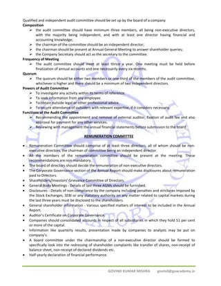 Qualified and independent audit committee should be set up by the board of a company 
Composition 
¾ the audit committee should have minimum three members, all being non‐executive directors, 
with the majority being independent, and with at least one director having financial and 
accounting knowledge; 
¾ the chairman of the committee should be an independent director; 
¾ the chairman should be present at Annual General Meeting to answer shareholder queries; 
¾ the Company Secretary should act as the secretary to the committee. 
GOVIND KUMAR MISHRA govind@goacademy.in 
Frequency of Meeting 
¾ The audit committee should meet at least thrice a year. One meeting must be held before 
finalization of annual accounts and one necessarily every six months. 
Quorum 
¾ The quorum should be either two members or one‐third of the members of the audit committee, 
whichever is higher and there should be a minimum of two independent directors. 
Powers of Audit Committee 
¾ To investigate any activity within its terms of reference. 
¾ To seek information from any employee. 
¾ To obtain outside legal or other professional advice. 
¾ To secure attendance of outsiders with relevant expertise, if it considers necessary. 
Functions of the Audit Committee 
¾ Recommending the appointment and removal of external auditor, fixation of audit fee and also 
approval for payment for any other services. 
¾ Reviewing with management the annual financial statements before submission to the board 
REMUNERATION COMMITTEE 
• Remuneration Committee should comprise of at least three directors, all of whom should be non‐executive 
directors, the chairman of committee being an independent director. 
• All the members of the remuneration committee should be present at the meeting. These 
recommendations are non mandatory. 
• The board of directors should decide the remuneration of non‐executive directors. 
• The Corporate Governance section of the Annual Report should make disclosures about remuneration 
paid to Directors. 
• Shareholders/Investors' Grievance Committee of Directors. 
• General Body Meetings ‐ Details of last three AGMs should be furnished. 
• Disclosures ‐ Details of non‐compliance by the company including penalties and strictures imposed by 
the Stock Exchanges, SEBI or any statutory authority on any matter related to capital markets during 
the last three years must be disclosed to the shareholders. 
• General shareholder information ‐ Various specified matters of interest to be included in the Annual 
Report. 
• Auditor's Certificate on Corporate Governance. 
• Companies should consolidated accounts in respect of all subsidiaries in which they hold 51 per cent 
or more of the capital. 
• Information like quarterly results, presentation made by companies to analysts may be put on 
company’s. 
• A board committee under the chairmanship of a non‐executive director should be formed to 
specifically look into the redressing of shareholder complaints like transfer of shares, non‐receipt of 
balance sheet, non‐receipt of declared dividends etc. 
• Half‐yearly declaration of financial performance. 
 