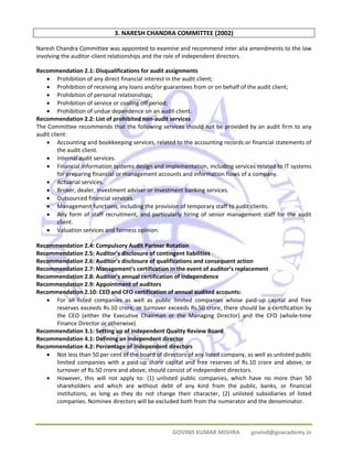 3. NARESH CHANDRA COMMITTEE (2002) 
Naresh Chandra Committee was appointed to examine and recommend inter alia amendments to the law 
involving the auditor‐client relationships and the role of independent directors. 
Recommendation 2.1: Disqualifications for audit assignments 
• Prohibition of any direct financial interest in the audit client; 
• Prohibition of receiving any loans and/or guarantees from or on behalf of the audit client; 
• Prohibition of personal relationships; 
• Prohibition of service or cooling off period; 
• Prohibition of undue dependence on an audit client. 
Recommendation 2.2: List of prohibited non‐audit services 
The Committee recommends that the following services should not be provided by an audit firm to any 
audit client: 
• Accounting and bookkeeping services, related to the accounting records or financial statements of 
GOVIND KUMAR MISHRA govind@goacademy.in 
the audit client. 
• Internal audit services. 
• Financial information systems design and implementation, including services related to IT systems 
for preparing financial or management accounts and information flows of a company. 
• Actuarial services. 
• Broker, dealer, investment adviser or investment banking services. 
• Outsourced financial services. 
• Management functions, including the provision of temporary staff to audit clients. 
• Any form of staff recruitment, and particularly hiring of senior management staff for the audit 
client. 
• Valuation services and fairness opinion. 
Recommendation 2.4: Compulsory Audit Partner Rotation 
Recommendation 2.5: Auditor’s disclosure of contingent liabilities 
Recommendation 2.6: Auditor’s disclosure of qualifications and consequent action 
Recommendation 2.7: Management’s certification in the event of auditor’s replacement 
Recommendation 2.8: Auditor’s annual certification of independence 
Recommendation 2.9: Appointment of auditors 
Recommendation 2.10: CEO and CFO certification of annual audited accounts: 
• For all listed companies as well as public limited companies whose paid‐up capital and free 
reserves exceeds Rs.10 crore, or turnover exceeds Rs.50 crore, there should be a certification by 
the CEO (either the Executive Chairman or the Managing Director) and the CFO (whole‐time 
Finance Director or otherwise) 
Recommendation 3.1: Setting up of independent Quality Review Board 
Recommendation 4.1: Defining an independent director 
Recommendation 4.2: Percentage of independent directors 
• Not less than 50 per cent of the board of directors of any listed company, as well as unlisted public 
limited companies with a paid‐up share capital and free reserves of Rs.10 crore and above, or 
turnover of Rs.50 crore and above, should consist of independent directors. 
• However, this will not apply to: (1) unlisted public companies, which have no more than 50 
shareholders and which are without debt of any kind from the public, banks, or financial 
institutions, as long as they do not change their character, (2) unlisted subsidiaries of listed 
companies. Nominee directors will be excluded both from the numerator and the denominator. 
 
