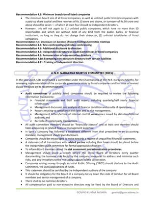 Recommendation 4.3: Minimum board size of listed companies 
• The minimum board size of all listed companies, as well as unlisted public limited companies with 
a paid‐up share capital and free reserves of Rs.10 crore and above, or turnover of Rs.50 crore and 
above should be seven — of which at least four should be independent directors. 
• However, this will not apply to: (1) unlisted public companies, which have no more than 50 
shareholders and which are without debt of any kind from the public, banks, or financial 
institutions, as long as they do not change their character, (2) unlisted subsidiaries of listed 
companies. 
Recommendation 4.4: Disclosure on duration of board meetings/Committee meetings 
Recommendation 4.5: Tele‐conferencing and video conferencing 
Recommendation 4.6: Additional disclosure to directors 
Recommendation 4.7: Independent directors on Audit Committees of listed companies 
Recommendation 4.9: Remuneration of non‐executive directors 
Recommendation 4.10: Exempting non‐executive directors from certain liabilities 
Recommendation 4.11: Training of independent directors 
4. N.R. NARAYANA MURTHY COMMITTEE (2003) 
In the year 2002, SEBI constituted a Committee under the Chairmanship of Shri N.R. Narayana Murthy, for 
reviewing implementation of the corporate governance code by listed companies and for issue of revised 
clause 49 based on its recommendations. 
• Audit committees of publicly listed companies should be required to review the following 
GOVIND KUMAR MISHRA govind@goacademy.in 
information mandatorily: 
¾ Financial statements and draft audit report, including quarterly/half yearly financial 
information; 
¾ Management discussion and analysis of financial condition and results of operations; 
¾ Reports relating to compliance with laws and to risk management; 
¾ Management letters/letters of internal control weaknesses issued by statutory/internal 
auditors; and 
¾ Records of related party transactions. 
• All audit committee members should be “financially literate” and at least one member should 
have accounting or related financial management expertise. 
• In case a company has followed a treatment different from that prescribed in an accounting 
standard, management should give disclosure. 
• Companies should be encouraged to move towards a regime of unqualified financial statements. 
• A statement of all transactions with related parties including their bases should be placed before 
the independent audit committee for formal approval/ratification. 
• To inform Board members about the risk assessment and minimization procedures. 
• Management should place a report before the entire Board of Directors every quarter 
documenting the business risks faced by the company, measures to address and minimize such 
risks, and any limitations to the risk taking capacity of the corporation. 
• Companies raising money through an Initial Public Offering (“IPO”) should disclose to the Audit 
Committee, the uses/applications of funds. 
• This statement should be certified by the Independent auditors of the company. 
• It should be obligatory for the Board of a company to lay down the code of conduct for all Board 
members and senior management of a company. 
• There shall be no nominee directors. 
• All compensation paid to non‐executive directors may be fixed by the Board of Directors and 
 