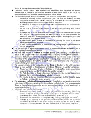 should be approved by shareholders in general meeting. 
• Companies should publish their compensation philosophy and statement of entitled 
compensation in respect of non‐executive directors in their annual report or put up on the 
company’s website and reference drawn thereto in the annual report. 
• The term “independent director” is defined as a non‐executive director of the company who: 
¾ apart from receiving director remuneration, does not have any material pecuniary 
relationships or transactions with the company, its promoters, its senior management or 
its holding company, its subsidiaries and associated companies; 
¾ is not related to promoters or management at the board level or at one level below the 
GOVIND KUMAR MISHRA govind@goacademy.in 
board; 
¾ has not been an executive of the company in the immediately preceding three financial 
years; 
¾ is not a partner or an executive of the statutory audit firm or the internal audit firm that is 
associated with the company, and has not been a partner or an executive of any such firm 
for the last three years. This will also apply to legal firm(s) and consulting firm(s) that have 
a material association with the entity. 
¾ is not a supplier, service provider or customer of the company. This should include lessor‐lessee 
type relationships also; and 
¾ is not a substantial shareholder of the company, i.e. owning two per cent or more of the 
block of voting shares. 
• The considerations as regards remuneration paid to an independent director shall be the same as 
those applied to a non‐executive director. 
• Personnel who observe an unethical or improper practice (not necessarily a violation of law) 
should be able to approach the audit committee without necessarily informing their supervisors. 
• Companies shall annually affirm that they have not denied any personnel access to the audit 
committee of the company (in respect of matters involving alleged misconduct) and that they 
have provided protection to “whistle blowers” from unfair termination and other unfair or 
prejudicial employment practices. 
• The provisions relating to the composition of the Board of Directors of the holding company 
should be made applicable to the composition of the Board of Directors of subsidiary companies. 
¾ At least one independent director on the Board of Directors of the parent company shall 
be a director on the Board of Directors of the subsidiary company. 
¾ The Audit Committee of the parent company shall also review the financial statements, in 
particular the investments made by the subsidiary company. 
¾ The minutes of the Board meetings of the subsidiary company shall be placed for review 
at the Board meeting of the parent company. 
• The performance evaluation of non‐executive directors should be by a peer group comprising the 
entire Board of Directors, excluding the director being evaluated; and Peer group evaluation 
should be the mechanism to determine whether to extend/continue the terms of appointment of 
nonexecutive directors. 
• SEBI should make rules for the following: 
¾ Disclosure in the report issued by a security analyst whether the company that is being 
written about is a client of the analyst’s employer or an associate of the analyst’s 
employer, and the nature of services rendered to such company, if any; 
¾ Disclosure in the report issued by a security analyst whether the analyst or the analyst’s 
¾ employer or an associate of the analyst’s employer hold or held (in the 12 months 
immediately preceding the date of the report) or intend to hold any debt or equity 
instrument in the issuer company that is the subject matter of the report of the analyst. 
 