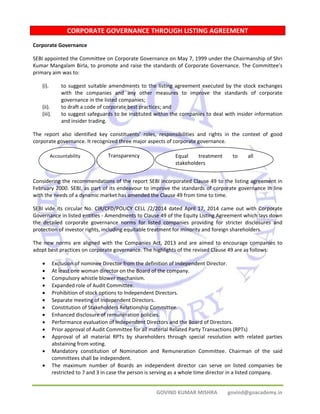 CORPORATE GOVERNANCE THROUGH LISTING AGREEMENT 
Corporate Governance 
SEBI appointed the Committee on Corporate Governance on May 7, 1999 under the Chairmanship of Shri 
Kumar Mangalam Birla, to promote and raise the standards of Corporate Governance. The Committee’s 
primary aim was to: 
(i). to suggest suitable amendments to the listing agreement executed by the stock exchanges 
with the companies and any other measures to improve the standards of corporate 
governance in the listed companies; 
(ii). to draft a code of corporate best practices; and 
(iii). to suggest safeguards to be instituted within the companies to deal with insider information 
Accountability Transparency Equal treatment to all 
stakeholders 
GOVIND KUMAR MISHRA govind@goacademy.in 
and insider trading. 
The report also identified key constituents’ roles, responsibilities and rights in the context of good 
corporate governance. It recognized three major aspects of corporate governance. 
Considering the recommendations of the report SEBI incorporated Clause 49 to the listing agreement in 
February 2000. SEBI, as part of its endeavour to improve the standards of corporate governance in line 
with the needs of a dynamic market has amended the Clause 49 from time to time. 
SEBI vide its circular No. CIR/CFD/POLICY CELL /2/2014 dated April 17, 2014 came out with Corporate 
Governance in listed entities ‐ Amendments to Clause 49 of the Equity Listing Agreement which lays down 
the detailed corporate governance norms for listed companies providing for stricter disclosures and 
protection of investor rights, including equitable treatment for minority and foreign shareholders. 
The new norms are aligned with the Companies Act, 2013 and are aimed to encourage companies to 
adopt best practices on corporate governance. The highlights of the revised Clause 49 are as follows: 
• Exclusion of nominee Director from the definition of Independent Director. 
• At least one woman director on the Board of the company. 
• Compulsory whistle blower mechanism. 
• Expanded role of Audit Committee. 
• Prohibition of stock options to Independent Directors. 
• Separate meeting of Independent Directors. 
• Constitution of Stakeholders Relationship Committee. 
• Enhanced disclosure of remuneration policies. 
• Performance evaluation of Independent Directors and the Board of Directors. 
• Prior approval of Audit Committee for all material Related Party Transactions (RPTs) 
• Approval of all material RPTs by shareholders through special resolution with related parties 
abstaining from voting. 
• Mandatory constitution of Nomination and Remuneration Committee. Chairman of the said 
committees shall be independent. 
• The maximum number of Boards an independent director can serve on listed companies be 
restricted to 7 and 3 in case the person is serving as a whole time director in a listed company. 
 