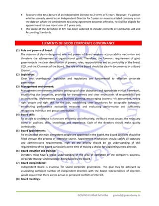 • To restrict the total tenure of an Independent Director to 2 terms of 5 years. However, if a person 
who has already served as an Independent Director for 5 years or more in a listed company as on 
the date on which the amendment to Listing Agreement becomes effective, he shall be eligible for 
appointment for one more term of 5 years only. 
• The scope of the definition of RPT has been widened to include elements of Companies Act and 
GOVIND KUMAR MISHRA govind@goacademy.in 
Accounting Standards. 
ELEMENTS OF GOOD CORPORATE GOVERNANCE 
(1) Role and powers of Board: 
The absence of clearly designated role and powers of Board weakens accountability mechanism and 
threatens the achievement of organizational goals. Therefore, the foremost requirement of good 
governance is the clear identification of powers, roles, responsibilities and accountability of the Board, 
CEO, and the Chairman of the Board. The role of the Board should be clearly documented in a Board 
Charter. 
(2) Legislation: 
Clear and unambiguous legislation and regulations are fundamental to effective corporate 
governance. 
(3) Management environment: 
Management environment includes setting‐up of clear objectives and appropriate ethical framework, 
establishing due processes, providing for transparency and clear enunciation of responsibility and 
accountability, implementing sound business planning, encouraging business risk assessment, having 
right people and right skill for the jobs, establishing clear boundaries for acceptable behaviour, 
establishing performance evaluation measures and evaluating performance and sufficiently 
recognizing individual and group contribution. 
(4) Board skills: 
To be able to undertake its functions efficiently and effectively, the Board must possess the necessary 
blend of qualities, skills, knowledge and experience. Each of the directors should make quality 
contribution. 
(5) Board appointments: 
To ensure that the most competent people are appointed in the Board, the Board positions should be 
filled through the process of extensive search. Appointment mechanism should satisfy all statutory 
and administrative requirements. High on the priority should be an understanding of skill 
requirements of the Board particularly at the time of making a choice for appointing a new director. 
(6) Board induction and training: 
Directors must have a broad understanding of the area of operation of the company’s business, 
corporate strategy and challenges being faced by the Board. 
(7) Board independence: 
Independent Board is essential for sound corporate governance. This goal may be achieved by 
associating sufficient number of independent directors with the Board. Independence of directors 
would ensure that there are no actual or perceived conflicts of interest. 
(8) Board meetings: 
 