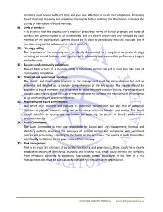 Directors must devote sufficient time and give due attention to meet their obligations. Attending 
Board meetings regularly and preparing thoroughly before entering the Boardroom increases the 
quality of interaction at Board meetings. 
GOVIND KUMAR MISHRA govind@goacademy.in 
(9) Code of conduct: 
It is essential that the organization’s explicitly prescribed norms of ethical practices and code of 
conduct are communicated to all stakeholders and are clearly understood and followed by each 
member of the organization. Systems should be in place to periodically measure, evaluate and if 
possible recognise the adherence to code of conduct. 
(10) Strategy setting: 
The objectives of the company must be clearly documented in a long‐term corporate strategy 
including an annual business plan together with achievable and measurable performance targets 
and milestones. 
(11) Business and community obligations: 
Though basic activity of a business entity is inherently commercial yet it must also take care of 
community’s obligations. 
(12) Financial and operational reporting: 
The reports and information provided by the management must be comprehensive but not so 
extensive and detailed as to hamper comprehension of the key issues. The reports should be 
available to Board members well in advance to allow informed decision‐making. Reporting should 
include status report about the state of implementation to facilitate the monitoring of the progress 
of all significant Board approved initiatives. 
(13) Monitoring the Board performance: 
The Board must monitor and evaluate its combined performance and also that of individual 
directors at periodic intervals, using key performance indicators besides peer review. The Board 
should establish an appropriate mechanism for reporting the results of Board’s performance 
evaluation results. 
(14) Audit Committees: 
The Audit Committee is inter alia responsible for liaison with the management; internal and 
statutory auditors, reviewing the adequacy of internal control and compliance with significant 
policies and procedures, reporting to the Board on the key issues. The quality of Audit Committee 
significantly contributes to the governance of the company. 
(15) Risk management: 
Risk is an important element of corporate functioning and governance. There should be a clearly 
established process of identifying, analyzing and treating risks, which could prevent the company 
from effectively achieving its objectives. Appropriate control procedures in the form of a risk 
management plan must be put in place to manage risk throughout the organization. 
 
